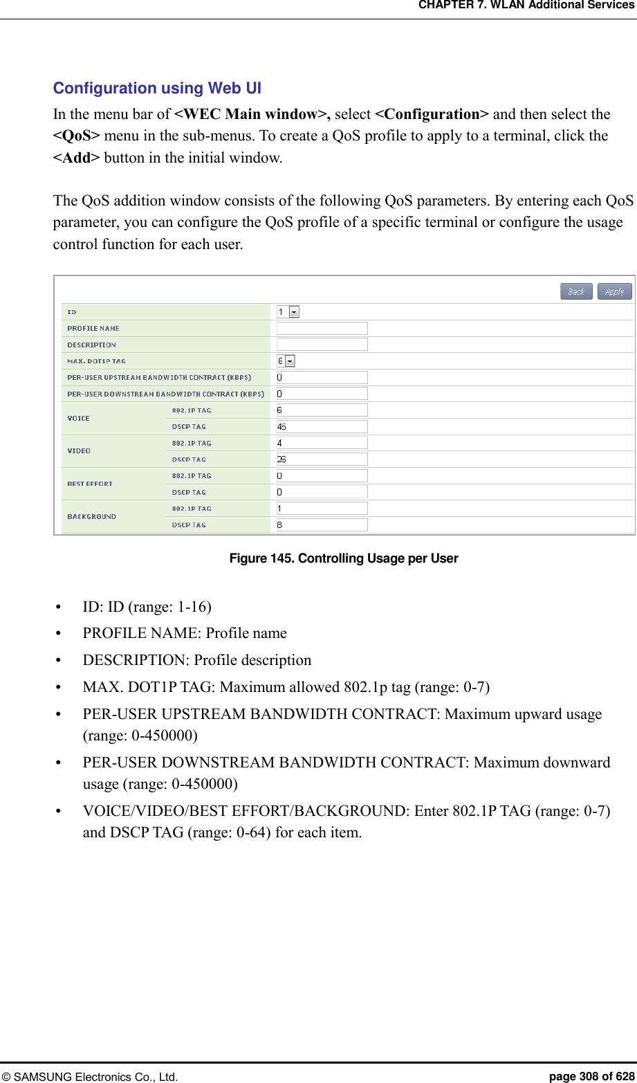 CHAPTER 7. WLAN Additional Services © SAMSUNG Electronics Co., Ltd.  page 308 of 628 Configuration using Web UI In the menu bar of &lt;WEC Main window&gt;, select &lt;Configuration&gt; and then select the &lt;QoS&gt; menu in the sub-menus. To create a QoS profile to apply to a terminal, click the &lt;Add&gt; button in the initial window.  The QoS addition window consists of the following QoS parameters. By entering each QoS parameter, you can configure the QoS profile of a specific terminal or configure the usage control function for each user.  Figure 145. Controlling Usage per User   ID: ID (range: 1-16)  PROFILE NAME: Profile name  DESCRIPTION: Profile description  MAX. DOT1P TAG: Maximum allowed 802.1p tag (range: 0-7)  PER-USER UPSTREAM BANDWIDTH CONTRACT: Maximum upward usage (range: 0-450000)  PER-USER DOWNSTREAM BANDWIDTH CONTRACT: Maximum downward usage (range: 0-450000)  VOICE/VIDEO/BEST EFFORT/BACKGROUND: Enter 802.1P TAG (range: 0-7) and DSCP TAG (range: 0-64) for each item.  