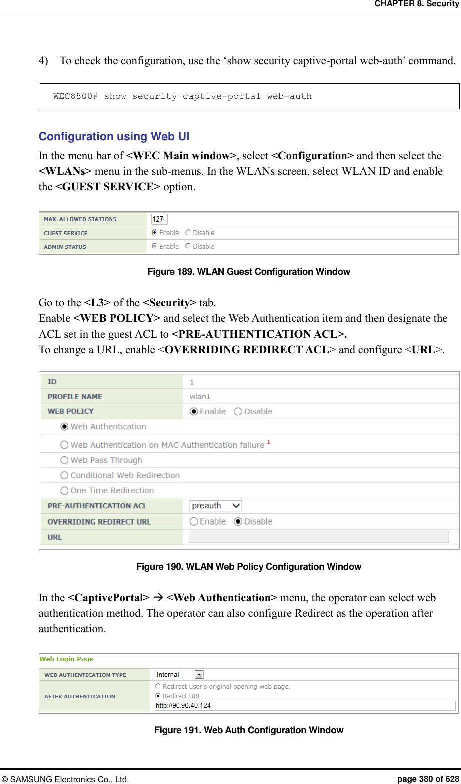 CHAPTER 8. Security © SAMSUNG Electronics Co., Ltd.  page 380 of 628 4)    To check the configuration, use the ‘show security captive-portal web-auth’ command.  WEC8500# show security captive-portal web-auth   Configuration using Web UI In the menu bar of &lt;WEC Main window&gt;, select &lt;Configuration&gt; and then select the &lt;WLANs&gt; menu in the sub-menus. In the WLANs screen, select WLAN ID and enable the &lt;GUEST SERVICE&gt; option.    Figure 189. WLAN Guest Configuration Window  Go to the &lt;L3&gt; of the &lt;Security&gt; tab. Enable &lt;WEB POLICY&gt; and select the Web Authentication item and then designate the ACL set in the guest ACL to &lt;PRE-AUTHENTICATION ACL&gt;. To change a URL, enable &lt;OVERRIDING REDIRECT ACL&gt; and configure &lt;URL&gt;.  Figure 190. WLAN Web Policy Configuration Window  In the &lt;CaptivePortal&gt;  &lt;Web Authentication&gt; menu, the operator can select web authentication method. The operator can also configure Redirect as the operation after authentication.  Figure 191. Web Auth Configuration Window  