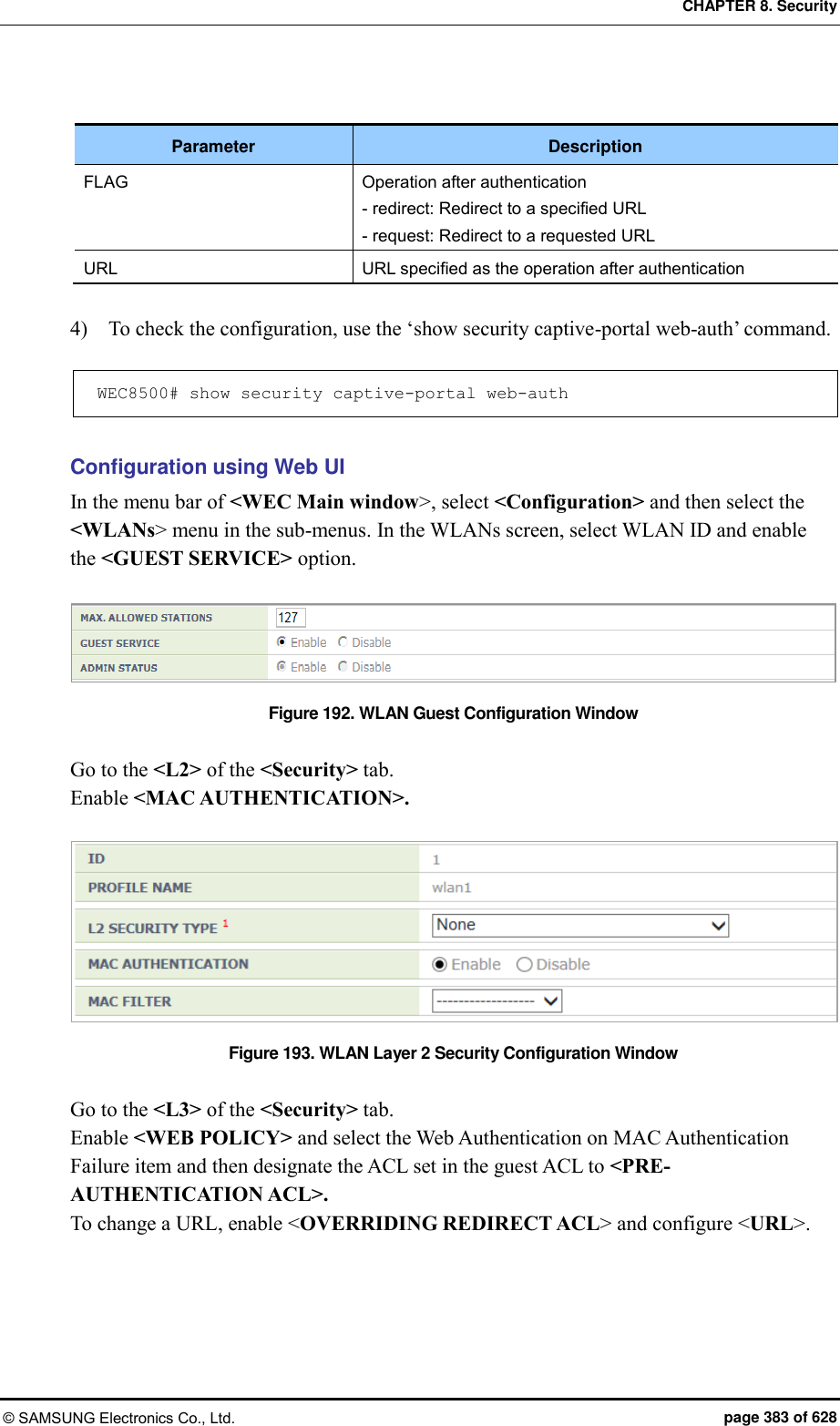 CHAPTER 8. Security © SAMSUNG Electronics Co., Ltd.  page 383 of 628  Parameter Description FLAG Operation after authentication - redirect: Redirect to a specified URL - request: Redirect to a requested URL URL URL specified as the operation after authentication  4)    To check the configuration, use the ‘show security captive-portal web-auth’ command.  WEC8500# show security captive-portal web-auth   Configuration using Web UI In the menu bar of &lt;WEC Main window&gt;, select &lt;Configuration&gt; and then select the &lt;WLANs&gt; menu in the sub-menus. In the WLANs screen, select WLAN ID and enable the &lt;GUEST SERVICE&gt; option.    Figure 192. WLAN Guest Configuration Window  Go to the &lt;L2&gt; of the &lt;Security&gt; tab. Enable &lt;MAC AUTHENTICATION&gt;.  Figure 193. WLAN Layer 2 Security Configuration Window  Go to the &lt;L3&gt; of the &lt;Security&gt; tab. Enable &lt;WEB POLICY&gt; and select the Web Authentication on MAC Authentication Failure item and then designate the ACL set in the guest ACL to &lt;PRE-AUTHENTICATION ACL&gt;. To change a URL, enable &lt;OVERRIDING REDIRECT ACL&gt; and configure &lt;URL&gt;. 