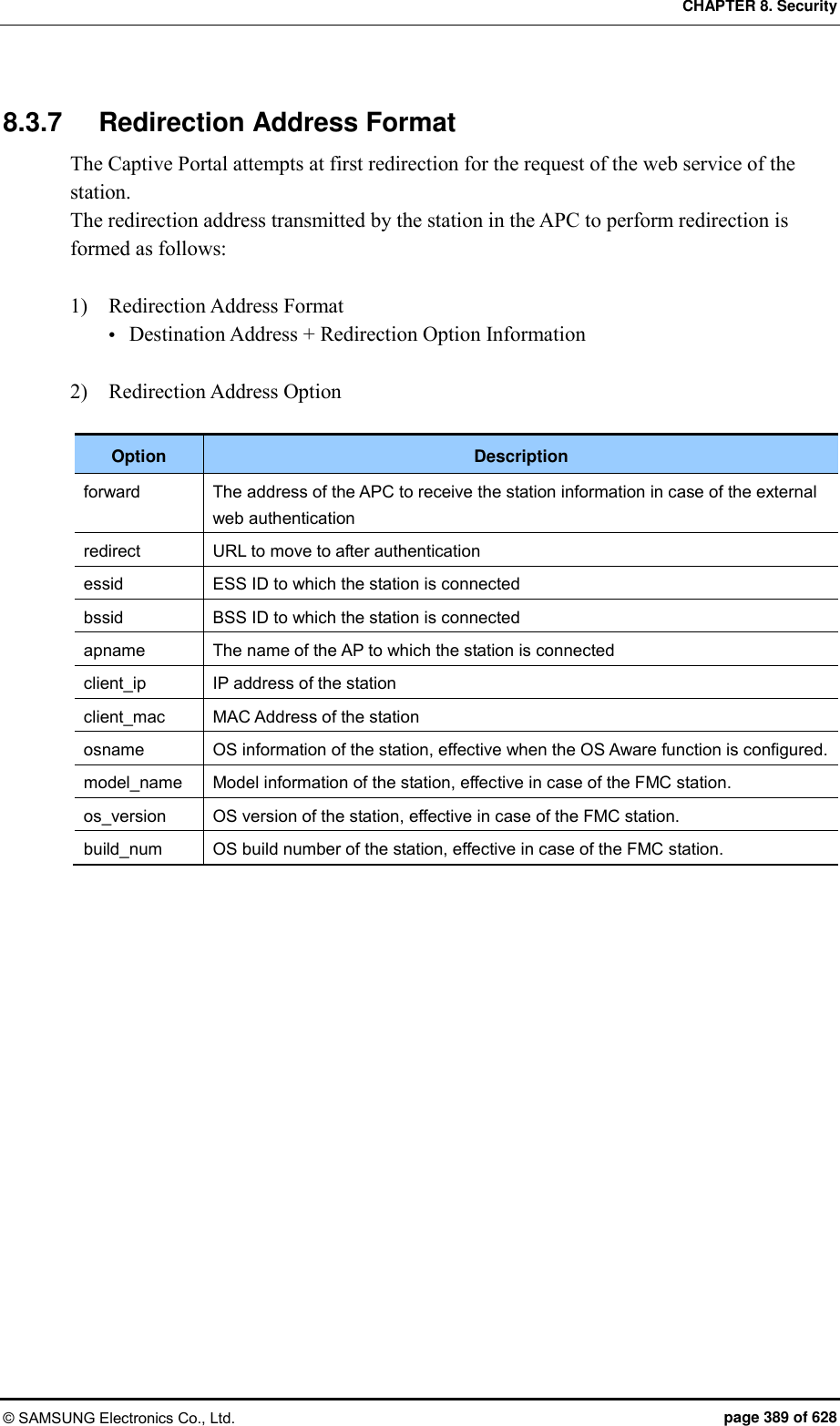 CHAPTER 8. Security © SAMSUNG Electronics Co., Ltd.  page 389 of 628 8.3.7  Redirection Address Format The Captive Portal attempts at first redirection for the request of the web service of the station. The redirection address transmitted by the station in the APC to perform redirection is formed as follows:  1)    Redirection Address Format  Destination Address + Redirection Option Information  2)    Redirection Address Option  Option Description forward The address of the APC to receive the station information in case of the external web authentication redirect URL to move to after authentication essid ESS ID to which the station is connected bssid BSS ID to which the station is connected apname The name of the AP to which the station is connected client_ip IP address of the station client_mac MAC Address of the station osname OS information of the station, effective when the OS Aware function is configured. model_name Model information of the station, effective in case of the FMC station. os_version OS version of the station, effective in case of the FMC station. build_num OS build number of the station, effective in case of the FMC station.  