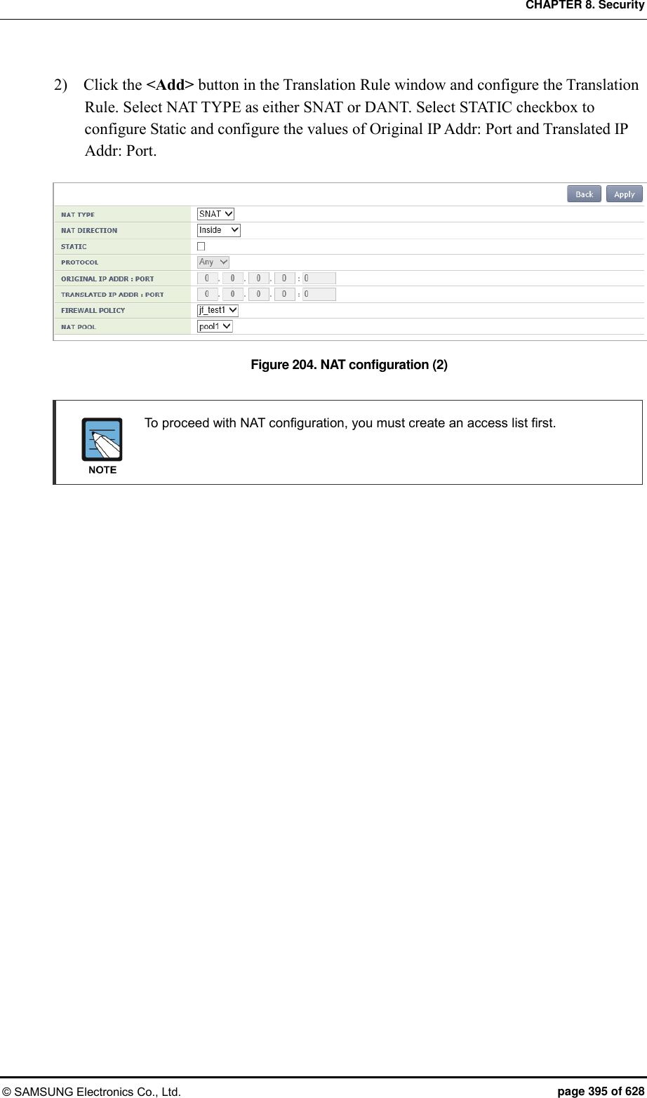 CHAPTER 8. Security © SAMSUNG Electronics Co., Ltd.  page 395 of 628 2)    Click the &lt;Add&gt; button in the Translation Rule window and configure the Translation Rule. Select NAT TYPE as either SNAT or DANT. Select STATIC checkbox to configure Static and configure the values of Original IP Addr: Port and Translated IP Addr: Port.  Figure 204. NAT configuration (2)    To proceed with NAT configuration, you must create an access list first.    