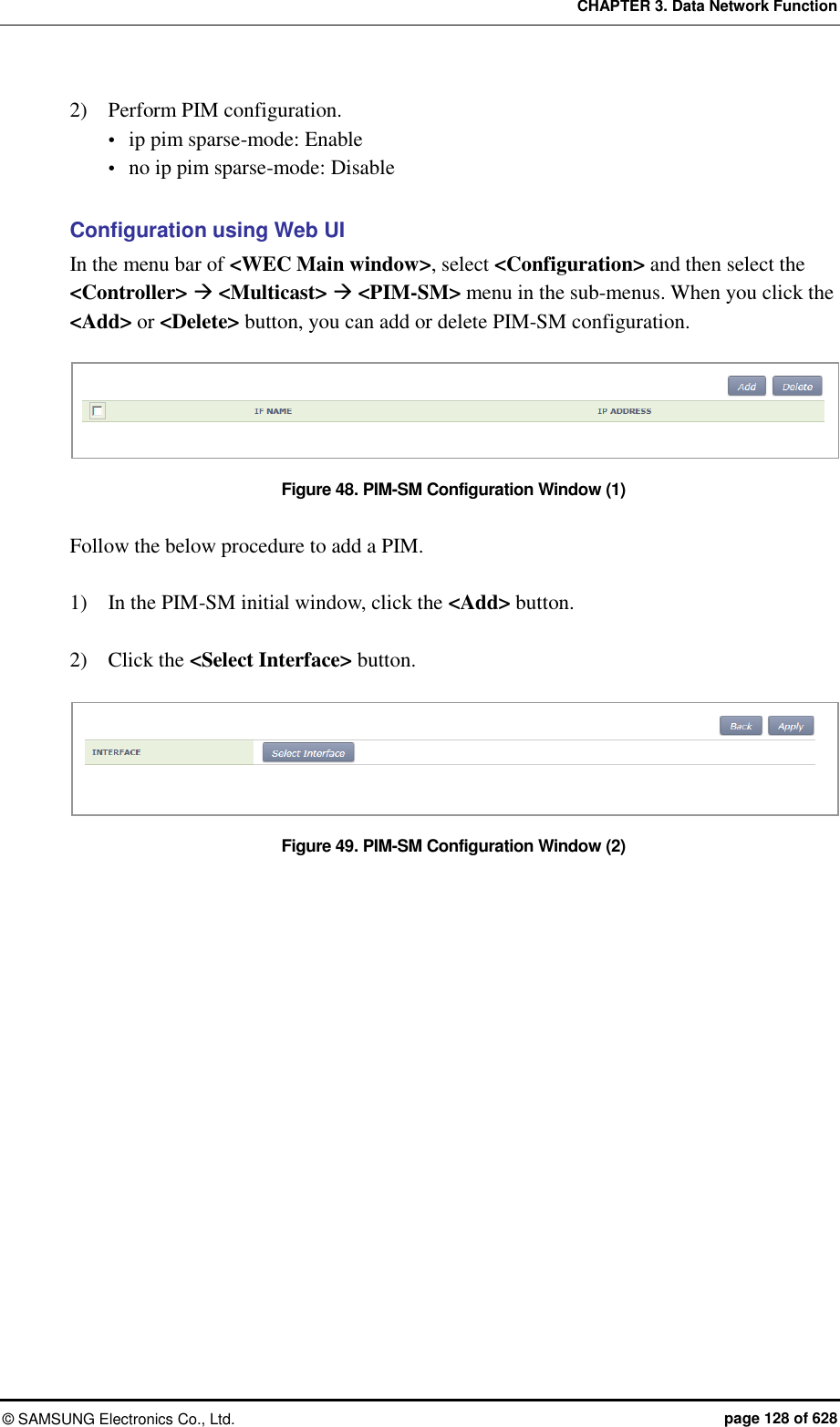 CHAPTER 3. Data Network Function ©  SAMSUNG Electronics Co., Ltd.  page 128 of 628 2)    Perform PIM configuration.  ip pim sparse-mode: Enable  no ip pim sparse-mode: Disable  Configuration using Web UI In the menu bar of &lt;WEC Main window&gt;, select &lt;Configuration&gt; and then select the &lt;Controller&gt;  &lt;Multicast&gt;  &lt;PIM-SM&gt; menu in the sub-menus. When you click the &lt;Add&gt; or &lt;Delete&gt; button, you can add or delete PIM-SM configuration.  Figure 48. PIM-SM Configuration Window (1)  Follow the below procedure to add a PIM.  1)    In the PIM-SM initial window, click the &lt;Add&gt; button.  2)    Click the &lt;Select Interface&gt; button.  Figure 49. PIM-SM Configuration Window (2)  