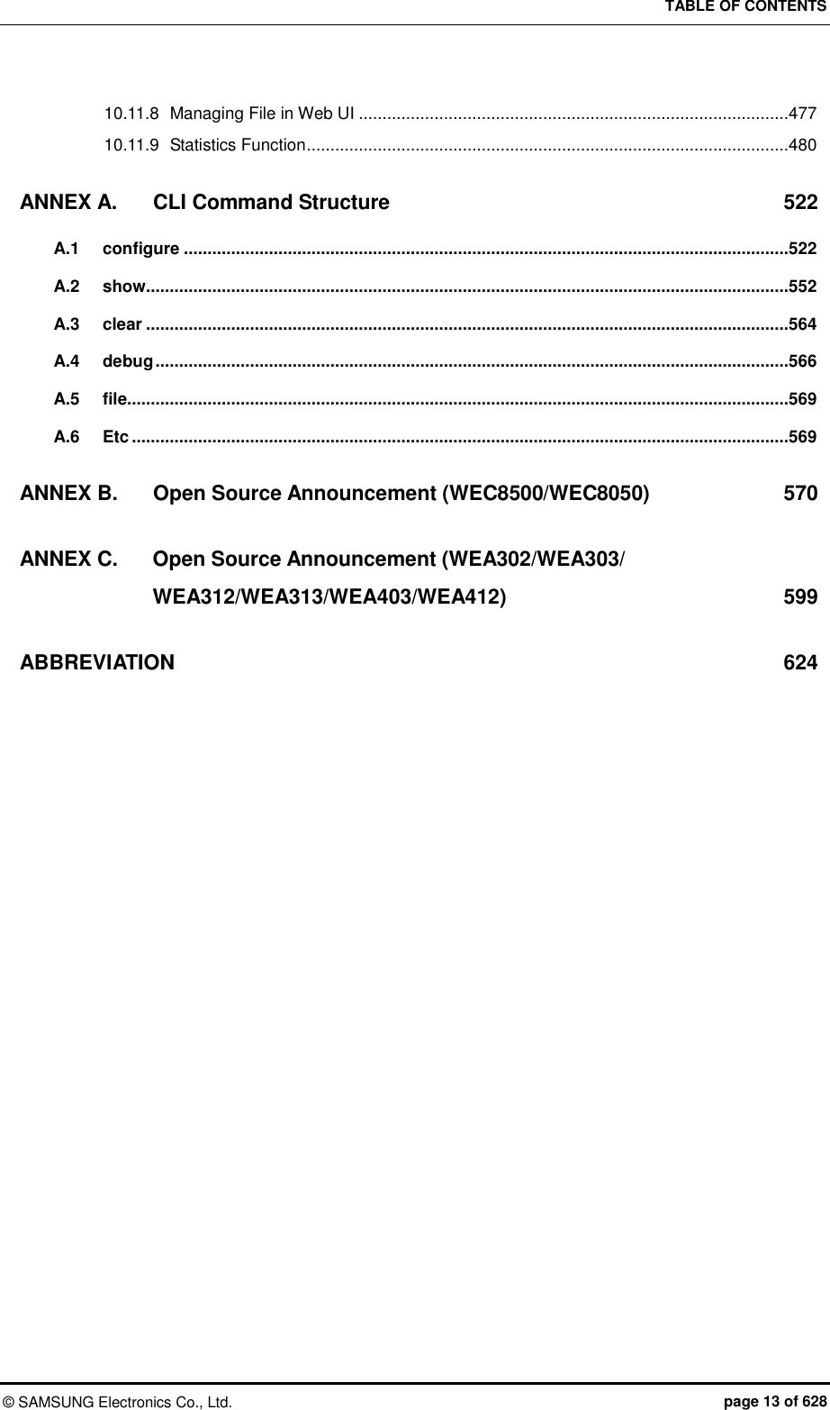 TABLE OF CONTENTS ©  SAMSUNG Electronics Co., Ltd.  page 13 of 628 10.11.8 Managing File in Web UI ...........................................................................................477 10.11.9 Statistics Function ......................................................................................................480 ANNEX A. CLI Command Structure  522 A.1 configure ................................................................................................................................522 A.2 show........................................................................................................................................552 A.3 clear ........................................................................................................................................564 A.4 debug ......................................................................................................................................566 A.5 file............................................................................................................................................569 A.6 Etc ...........................................................................................................................................569 ANNEX B. Open Source Announcement (WEC8500/WEC8050)  570 ANNEX C. Open Source Announcement (WEA302/WEA303/ WEA312/WEA313/WEA403/WEA412)  599 ABBREVIATION  624   