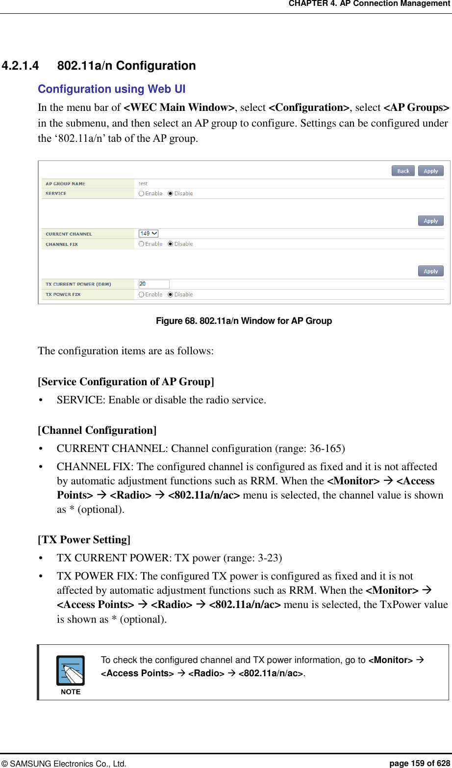 CHAPTER 4. AP Connection Management ©  SAMSUNG Electronics Co., Ltd.  page 159 of 628 4.2.1.4  802.11a/n Configuration Configuration using Web UI In the menu bar of &lt;WEC Main Window&gt;, select &lt;Configuration&gt;, select &lt;AP Groups&gt; in the submenu, and then select an AP group to configure. Settings can be configured under the ‘802.11a/n’ tab of the AP group.  Figure 68. 802.11a/n Window for AP Group  The configuration items are as follows:  [Service Configuration of AP Group]  SERVICE: Enable or disable the radio service.  [Channel Configuration]  CURRENT CHANNEL: Channel configuration (range: 36-165)  CHANNEL FIX: The configured channel is configured as fixed and it is not affected by automatic adjustment functions such as RRM. When the &lt;Monitor&gt;  &lt;Access Points&gt;  &lt;Radio&gt;  &lt;802.11a/n/ac&gt; menu is selected, the channel value is shown as * (optional).  [TX Power Setting]  TX CURRENT POWER: TX power (range: 3-23)  TX POWER FIX: The configured TX power is configured as fixed and it is not affected by automatic adjustment functions such as RRM. When the &lt;Monitor&gt;  &lt;Access Points&gt;  &lt;Radio&gt;  &lt;802.11a/n/ac&gt; menu is selected, the TxPower value is shown as * (optional).    To check the configured channel and TX power information, go to &lt;Monitor&gt;  &lt;Access Points&gt;  &lt;Radio&gt;  &lt;802.11a/n/ac&gt;.   