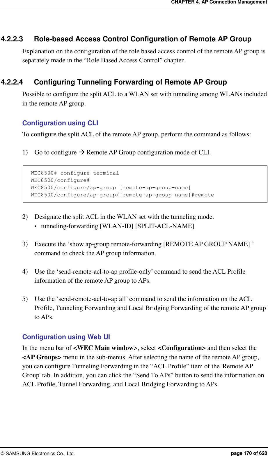 CHAPTER 4. AP Connection Management ©  SAMSUNG Electronics Co., Ltd.  page 170 of 628 4.2.2.3  Role-based Access Control Configuration of Remote AP Group Explanation on the configuration of the role based access control of the remote AP group is separately made in the “Role Based Access Control” chapter.  4.2.2.4  Configuring Tunneling Forwarding of Remote AP Group Possible to configure the split ACL to a WLAN set with tunneling among WLANs included in the remote AP group.  Configuration using CLI To configure the split ACL of the remote AP group, perform the command as follows:  1)    Go to configure  Remote AP Group configuration mode of CLI.  WEC8500# configure terminal WEC8500/configure# WEC8500/configure/ap-group [remote-ap-group-name] WEC8500/configure/ap-group/[remote-ap-group-name]#remote  2)    Designate the split ACL in the WLAN set with the tunneling mode.  tunneling-forwarding [WLAN-ID] [SPLIT-ACL-NAME]  3)    Execute the ‘show ap-group remote-forwarding [REMOTE AP GROUP NAME] ’ command to check the AP group information.  4)    Use the ‘send-remote-acl-to-ap profile-only’ command to send the ACL Profile information of the remote AP group to APs.  5)    Use the ‘send-remote-acl-to-ap all’ command to send the information on the ACL Profile, Tunneling Forwarding and Local Bridging Forwarding of the remote AP group to APs.  Configuration using Web UI In the menu bar of &lt;WEC Main window&gt;, select &lt;Configuration&gt; and then select the &lt;AP Groups&gt; menu in the sub-menus. After selecting the name of the remote AP group, you can configure Tunneling Forwarding in the “ACL Profile” item of the &apos;Remote AP Group&apos; tab. In addition, you can click the “Send To APs” button to send the information on ACL Profile, Tunnel Forwarding, and Local Bridging Forwarding to APs. 