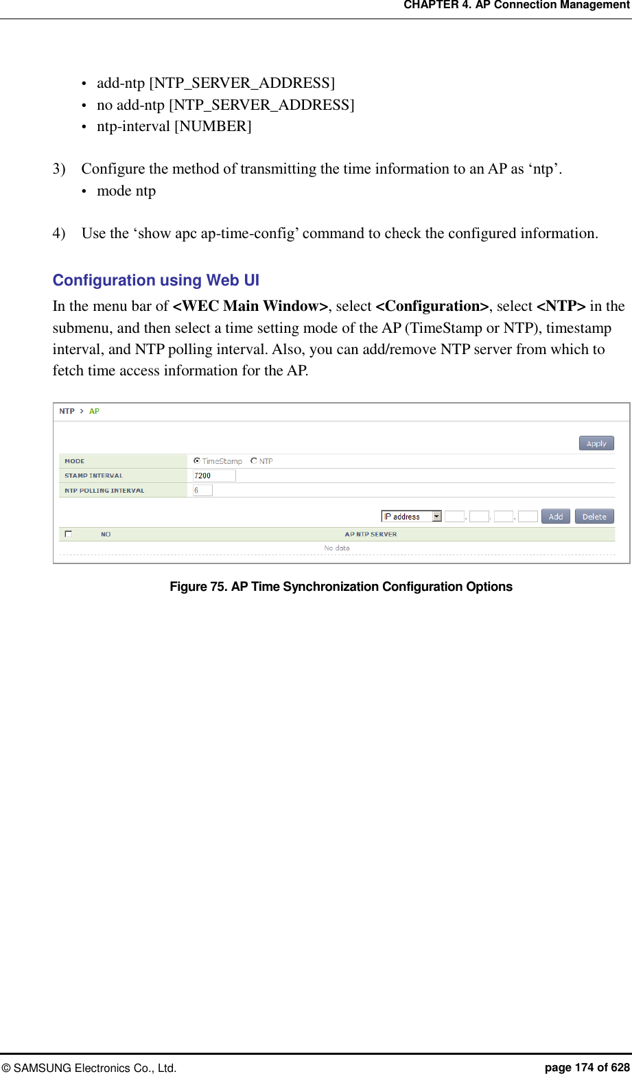 CHAPTER 4. AP Connection Management ©  SAMSUNG Electronics Co., Ltd.  page 174 of 628  add-ntp [NTP_SERVER_ADDRESS]  no add-ntp [NTP_SERVER_ADDRESS]  ntp-interval [NUMBER]    3)    Configure the method of transmitting the time information to an AP as ‘ntp’.  mode ntp  4)    Use the ‘show apc ap-time-config’ command to check the configured information.    Configuration using Web UI In the menu bar of &lt;WEC Main Window&gt;, select &lt;Configuration&gt;, select &lt;NTP&gt; in the submenu, and then select a time setting mode of the AP (TimeStamp or NTP), timestamp interval, and NTP polling interval. Also, you can add/remove NTP server from which to fetch time access information for the AP.  Figure 75. AP Time Synchronization Configuration Options   