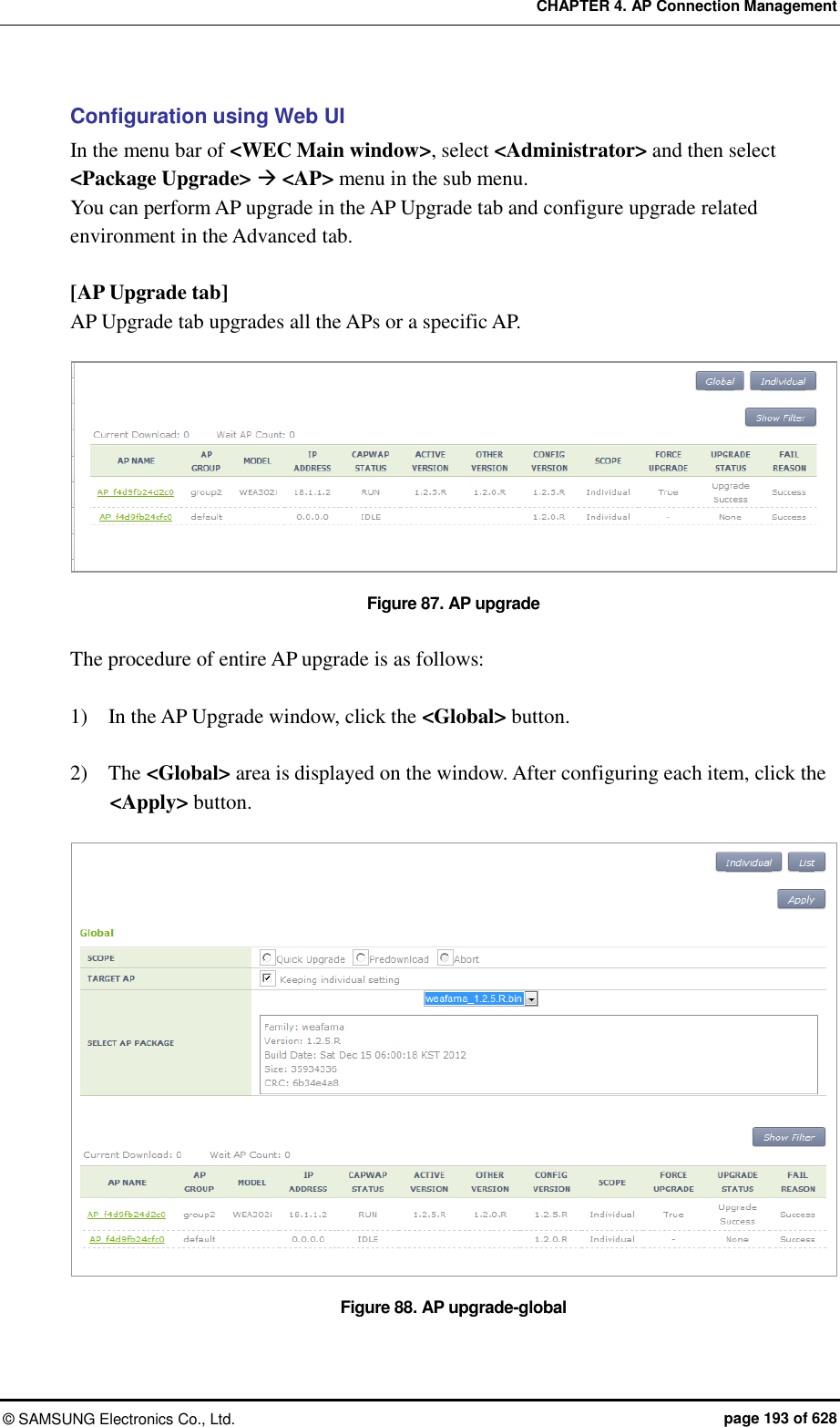 CHAPTER 4. AP Connection Management ©  SAMSUNG Electronics Co., Ltd.  page 193 of 628 Configuration using Web UI In the menu bar of &lt;WEC Main window&gt;, select &lt;Administrator&gt; and then select &lt;Package Upgrade&gt;  &lt;AP&gt; menu in the sub menu.   You can perform AP upgrade in the AP Upgrade tab and configure upgrade related environment in the Advanced tab.  [AP Upgrade tab] AP Upgrade tab upgrades all the APs or a specific AP.  Figure 87. AP upgrade  The procedure of entire AP upgrade is as follows:  1)    In the AP Upgrade window, click the &lt;Global&gt; button.  2)    The &lt;Global&gt; area is displayed on the window. After configuring each item, click the &lt;Apply&gt; button.  Figure 88. AP upgrade-global 