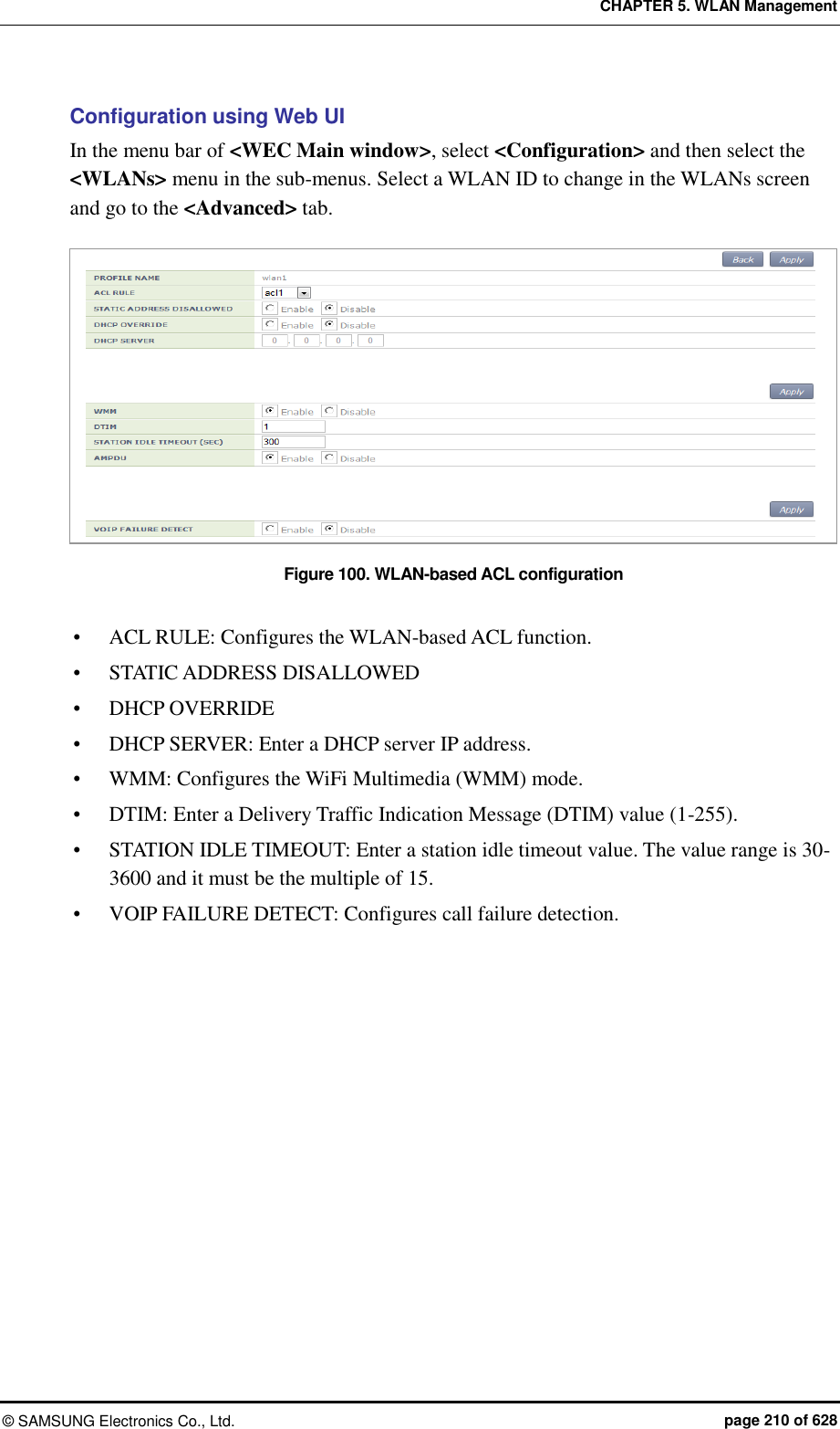 CHAPTER 5. WLAN Management ©  SAMSUNG Electronics Co., Ltd.  page 210 of 628 Configuration using Web UI In the menu bar of &lt;WEC Main window&gt;, select &lt;Configuration&gt; and then select the &lt;WLANs&gt; menu in the sub-menus. Select a WLAN ID to change in the WLANs screen and go to the &lt;Advanced&gt; tab.    Figure 100. WLAN-based ACL configuration   ACL RULE: Configures the WLAN-based ACL function.  STATIC ADDRESS DISALLOWED  DHCP OVERRIDE  DHCP SERVER: Enter a DHCP server IP address.  WMM: Configures the WiFi Multimedia (WMM) mode.    DTIM: Enter a Delivery Traffic Indication Message (DTIM) value (1-255).  STATION IDLE TIMEOUT: Enter a station idle timeout value. The value range is 30-3600 and it must be the multiple of 15.  VOIP FAILURE DETECT: Configures call failure detection.  