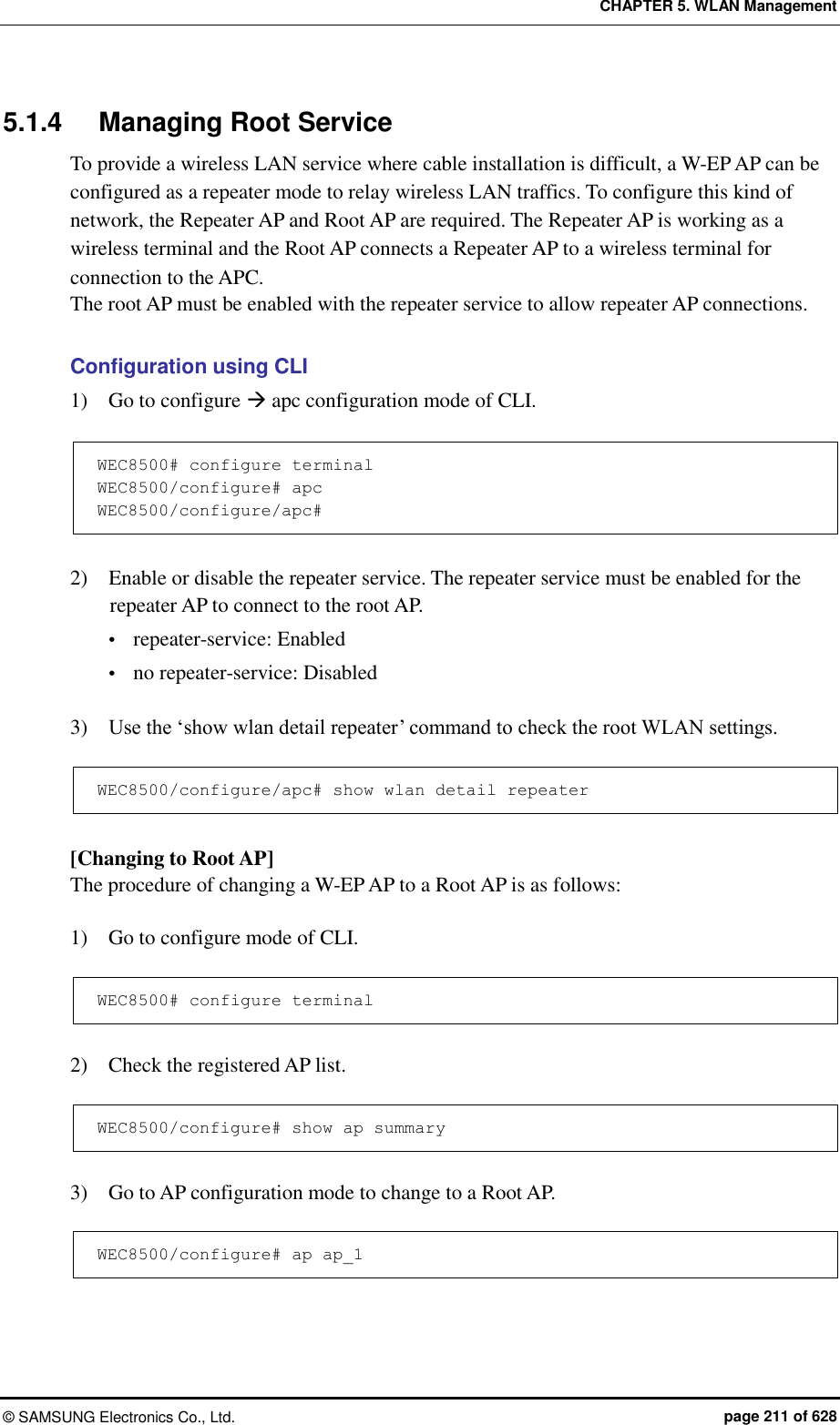 CHAPTER 5. WLAN Management ©  SAMSUNG Electronics Co., Ltd.  page 211 of 628 5.1.4  Managing Root Service To provide a wireless LAN service where cable installation is difficult, a W-EP AP can be configured as a repeater mode to relay wireless LAN traffics. To configure this kind of network, the Repeater AP and Root AP are required. The Repeater AP is working as a wireless terminal and the Root AP connects a Repeater AP to a wireless terminal for connection to the APC.   The root AP must be enabled with the repeater service to allow repeater AP connections.  Configuration using CLI 1)    Go to configure  apc configuration mode of CLI.  WEC8500# configure terminal WEC8500/configure# apc  WEC8500/configure/apc#  2)    Enable or disable the repeater service. The repeater service must be enabled for the repeater AP to connect to the root AP.  repeater-service: Enabled  no repeater-service: Disabled  3)    Use the ‘show wlan detail repeater’ command to check the root WLAN settings.  WEC8500/configure/apc# show wlan detail repeater  [Changing to Root AP] The procedure of changing a W-EP AP to a Root AP is as follows:  1)    Go to configure mode of CLI.  WEC8500# configure terminal  2)    Check the registered AP list.  WEC8500/configure# show ap summary  3)    Go to AP configuration mode to change to a Root AP.  WEC8500/configure# ap ap_1  