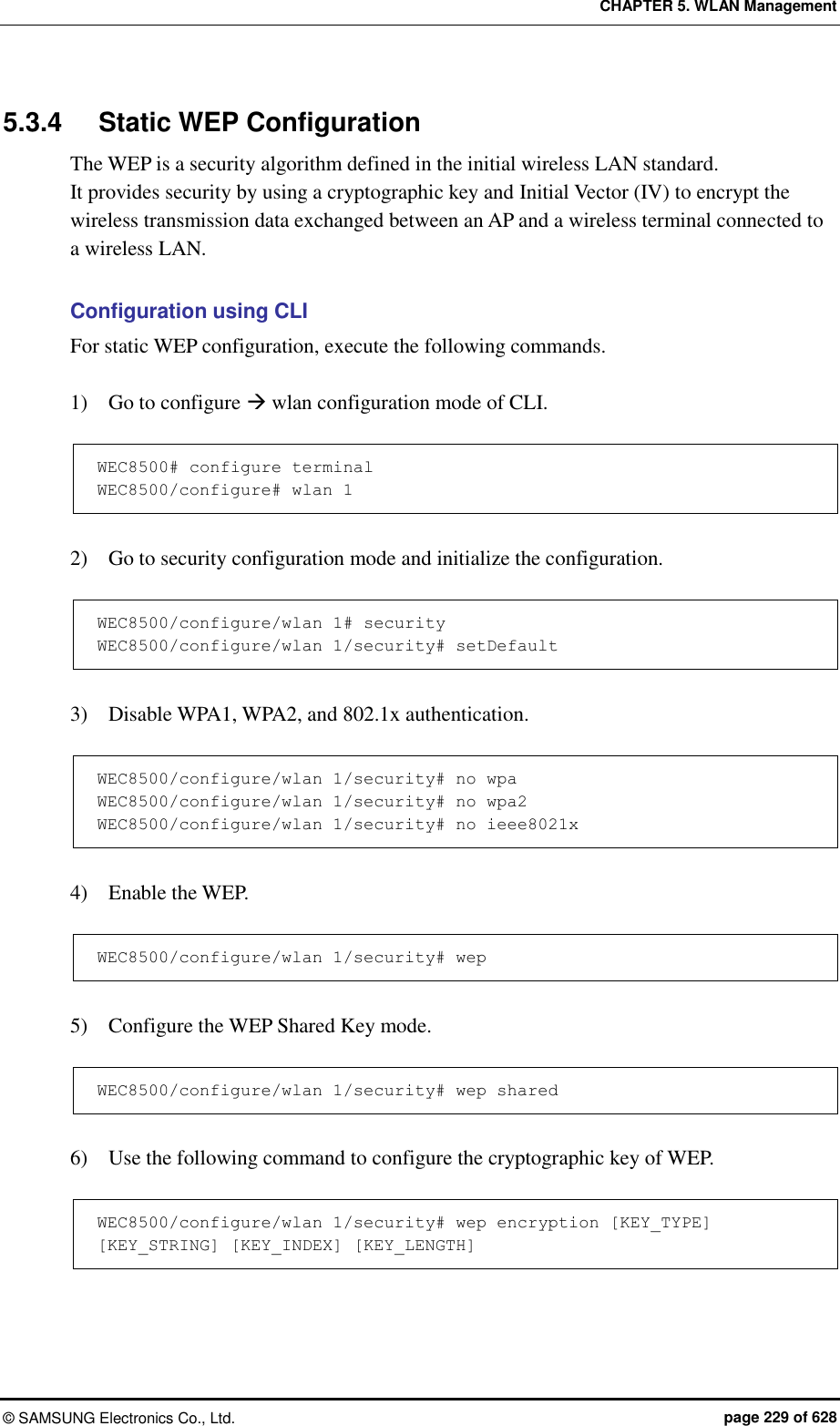 CHAPTER 5. WLAN Management ©  SAMSUNG Electronics Co., Ltd.  page 229 of 628 5.3.4  Static WEP Configuration The WEP is a security algorithm defined in the initial wireless LAN standard.   It provides security by using a cryptographic key and Initial Vector (IV) to encrypt the wireless transmission data exchanged between an AP and a wireless terminal connected to a wireless LAN.    Configuration using CLI For static WEP configuration, execute the following commands.  1)    Go to configure  wlan configuration mode of CLI.  WEC8500# configure terminal WEC8500/configure# wlan 1   2)    Go to security configuration mode and initialize the configuration.  WEC8500/configure/wlan 1# security WEC8500/configure/wlan 1/security# setDefault  3)    Disable WPA1, WPA2, and 802.1x authentication.  WEC8500/configure/wlan 1/security# no wpa WEC8500/configure/wlan 1/security# no wpa2 WEC8500/configure/wlan 1/security# no ieee8021x  4)    Enable the WEP.  WEC8500/configure/wlan 1/security# wep  5)    Configure the WEP Shared Key mode.  WEC8500/configure/wlan 1/security# wep shared  6)    Use the following command to configure the cryptographic key of WEP.  WEC8500/configure/wlan 1/security# wep encryption [KEY_TYPE] [KEY_STRING] [KEY_INDEX] [KEY_LENGTH] 