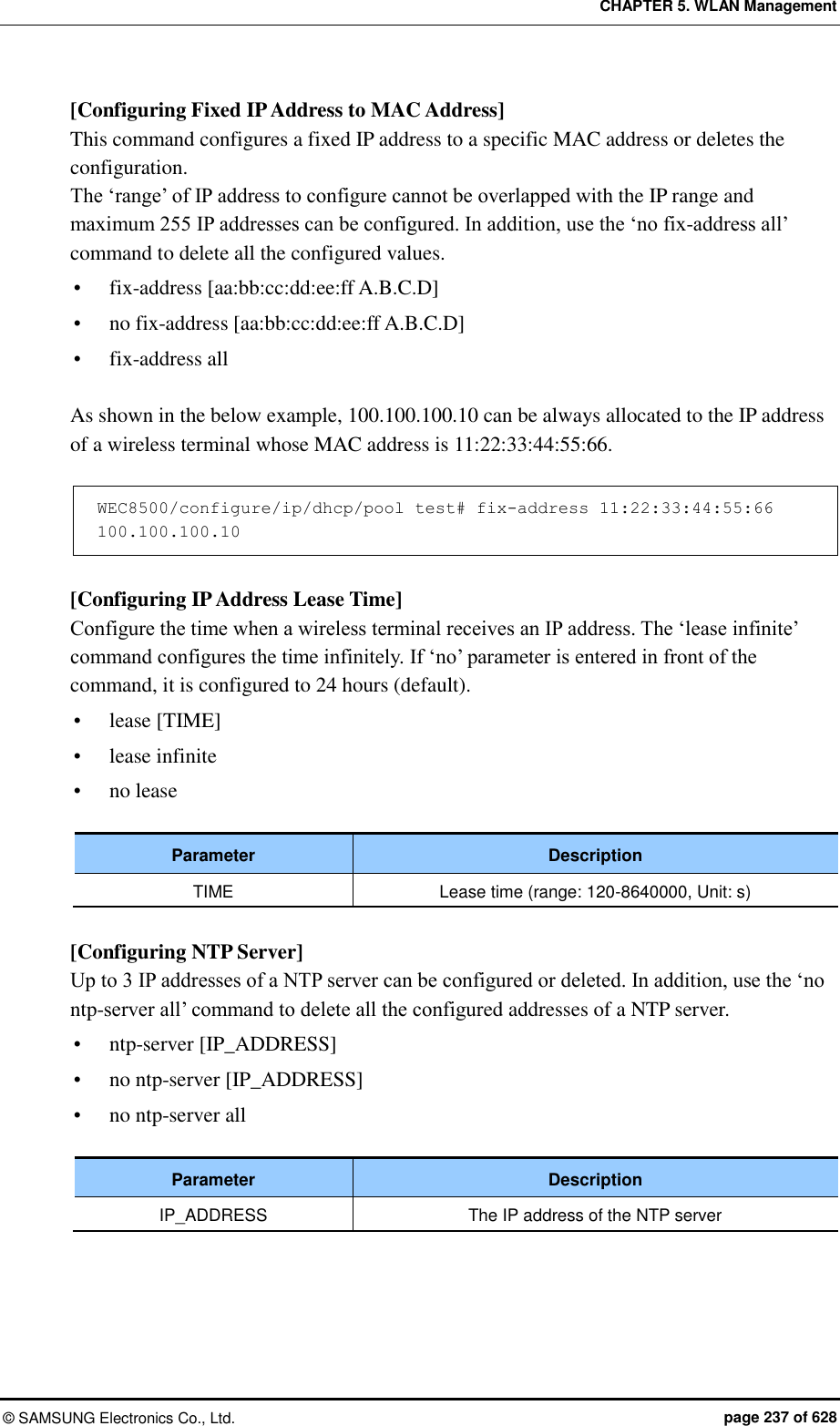 CHAPTER 5. WLAN Management ©  SAMSUNG Electronics Co., Ltd.  page 237 of 628 [Configuring Fixed IP Address to MAC Address] This command configures a fixed IP address to a specific MAC address or deletes the configuration.   The ‘range’ of IP address to configure cannot be overlapped with the IP range and maximum 255 IP addresses can be configured. In addition, use the ‘no fix-address all’ command to delete all the configured values.  fix-address [aa:bb:cc:dd:ee:ff A.B.C.D]  no fix-address [aa:bb:cc:dd:ee:ff A.B.C.D]  fix-address all  As shown in the below example, 100.100.100.10 can be always allocated to the IP address of a wireless terminal whose MAC address is 11:22:33:44:55:66.    WEC8500/configure/ip/dhcp/pool test# fix-address 11:22:33:44:55:66 100.100.100.10  [Configuring IP Address Lease Time] Configure the time when a wireless terminal receives an IP address. The ‘lease infinite’ command configures the time infinitely. If ‘no’ parameter is entered in front of the command, it is configured to 24 hours (default).    lease [TIME]  lease infinite  no lease  Parameter Description TIME Lease time (range: 120-8640000, Unit: s)  [Configuring NTP Server] Up to 3 IP addresses of a NTP server can be configured or deleted. In addition, use the ‘no ntp-server all’ command to delete all the configured addresses of a NTP server.    ntp-server [IP_ADDRESS]  no ntp-server [IP_ADDRESS]  no ntp-server all  Parameter Description IP_ADDRESS The IP address of the NTP server  