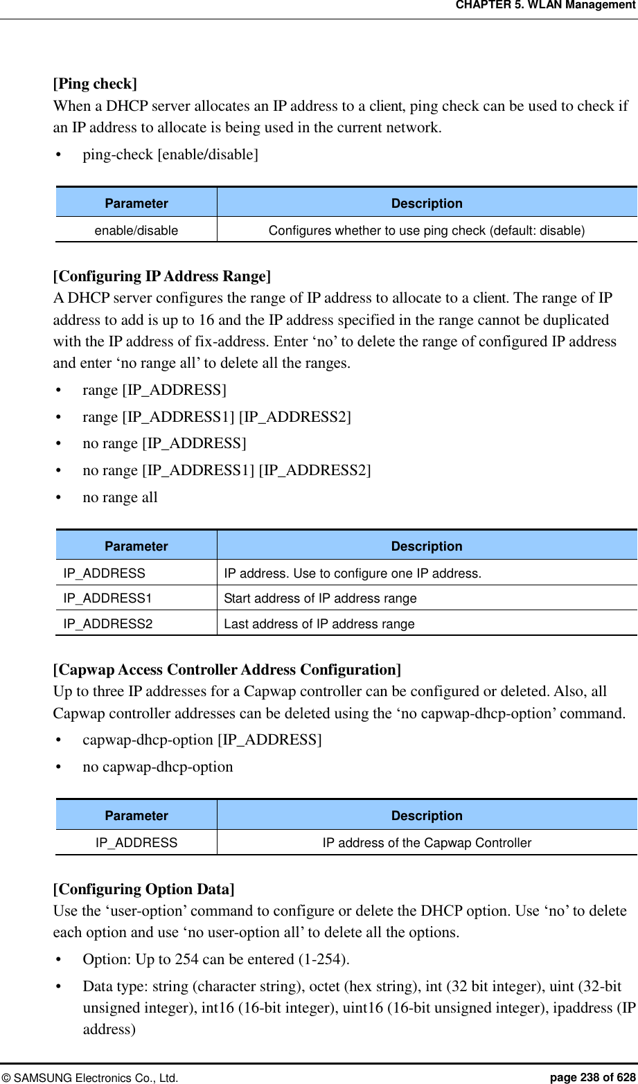 CHAPTER 5. WLAN Management ©  SAMSUNG Electronics Co., Ltd.  page 238 of 628 [Ping check] When a DHCP server allocates an IP address to a client, ping check can be used to check if an IP address to allocate is being used in the current network.    ping-check [enable/disable]  Parameter Description enable/disable Configures whether to use ping check (default: disable)  [Configuring IP Address Range] A DHCP server configures the range of IP address to allocate to a client. The range of IP address to add is up to 16 and the IP address specified in the range cannot be duplicated with the IP address of fix-address. Enter ‘no’ to delete the range of configured IP address and enter ‘no range all’ to delete all the ranges.    range [IP_ADDRESS]  range [IP_ADDRESS1] [IP_ADDRESS2]  no range [IP_ADDRESS]  no range [IP_ADDRESS1] [IP_ADDRESS2]  no range all  Parameter Description IP_ADDRESS IP address. Use to configure one IP address. IP_ADDRESS1 Start address of IP address range IP_ADDRESS2 Last address of IP address range  [Capwap Access Controller Address Configuration] Up to three IP addresses for a Capwap controller can be configured or deleted. Also, all Capwap controller addresses can be deleted using the ‘no capwap-dhcp-option’ command.    capwap-dhcp-option [IP_ADDRESS]  no capwap-dhcp-option    Parameter Description IP_ADDRESS IP address of the Capwap Controller  [Configuring Option Data] Use the ‘user-option’ command to configure or delete the DHCP option. Use ‘no’ to delete each option and use ‘no user-option all’ to delete all the options.  Option: Up to 254 can be entered (1-254).  Data type: string (character string), octet (hex string), int (32 bit integer), uint (32-bit unsigned integer), int16 (16-bit integer), uint16 (16-bit unsigned integer), ipaddress (IP address) 