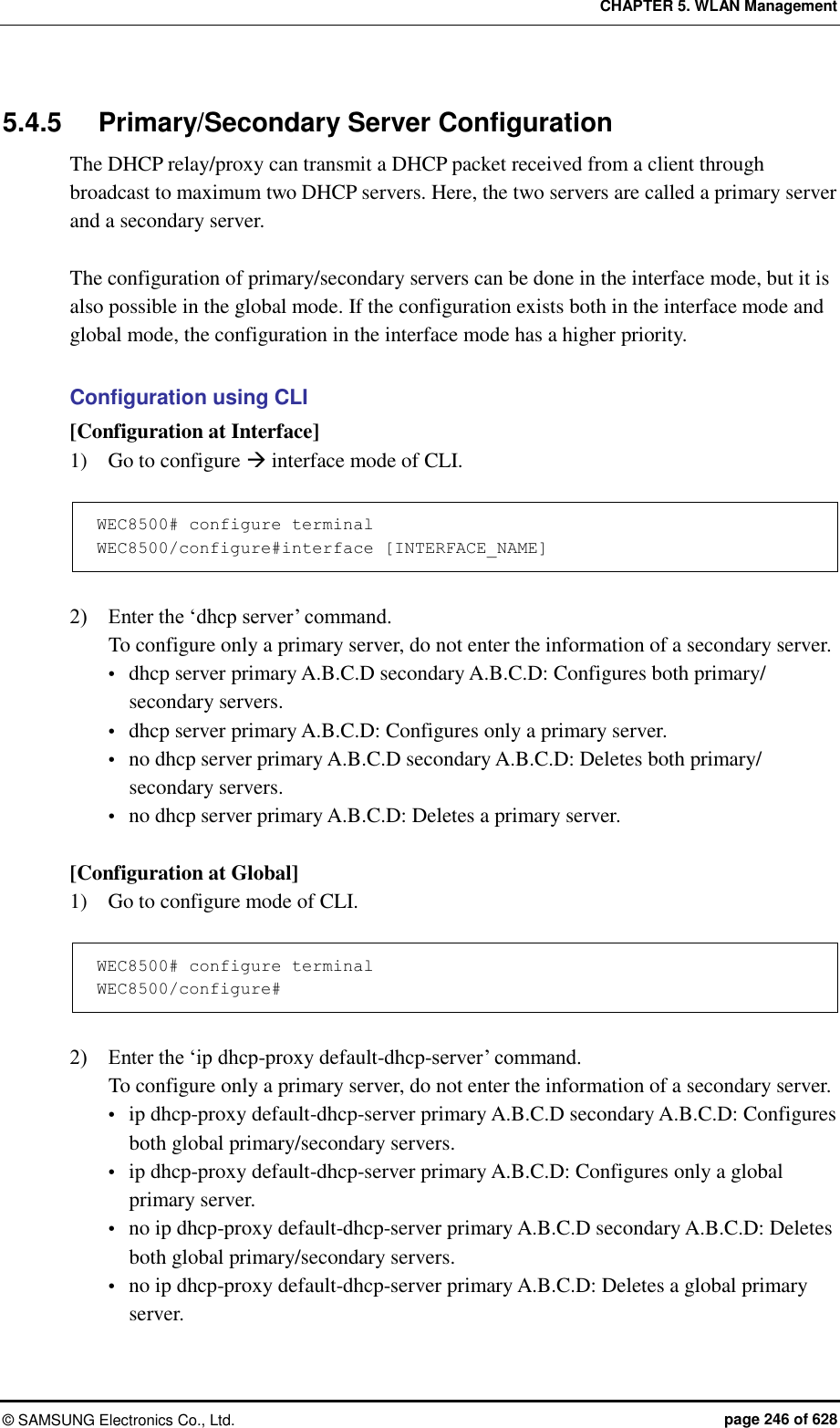 CHAPTER 5. WLAN Management ©  SAMSUNG Electronics Co., Ltd.  page 246 of 628 5.4.5  Primary/Secondary Server Configuration The DHCP relay/proxy can transmit a DHCP packet received from a client through broadcast to maximum two DHCP servers. Here, the two servers are called a primary server and a secondary server.    The configuration of primary/secondary servers can be done in the interface mode, but it is also possible in the global mode. If the configuration exists both in the interface mode and global mode, the configuration in the interface mode has a higher priority.  Configuration using CLI [Configuration at Interface] 1)    Go to configure  interface mode of CLI.  WEC8500# configure terminal WEC8500/configure#interface [INTERFACE_NAME]  2)    Enter the ‘dhcp server’ command. To configure only a primary server, do not enter the information of a secondary server.  dhcp server primary A.B.C.D secondary A.B.C.D: Configures both primary/ secondary servers.  dhcp server primary A.B.C.D: Configures only a primary server.  no dhcp server primary A.B.C.D secondary A.B.C.D: Deletes both primary/ secondary servers.  no dhcp server primary A.B.C.D: Deletes a primary server.  [Configuration at Global] 1)    Go to configure mode of CLI.  WEC8500# configure terminal WEC8500/configure#  2)    Enter the ‘ip dhcp-proxy default-dhcp-server’ command. To configure only a primary server, do not enter the information of a secondary server.  ip dhcp-proxy default-dhcp-server primary A.B.C.D secondary A.B.C.D: Configures both global primary/secondary servers.  ip dhcp-proxy default-dhcp-server primary A.B.C.D: Configures only a global primary server.  no ip dhcp-proxy default-dhcp-server primary A.B.C.D secondary A.B.C.D: Deletes both global primary/secondary servers.  no ip dhcp-proxy default-dhcp-server primary A.B.C.D: Deletes a global primary server. 