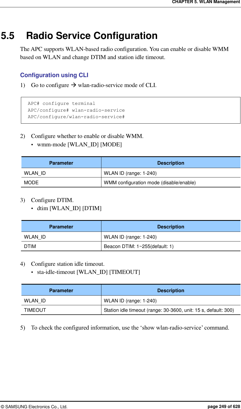 CHAPTER 5. WLAN Management ©  SAMSUNG Electronics Co., Ltd.  page 249 of 628 5.5  Radio Service Configuration The APC supports WLAN-based radio configuration. You can enable or disable WMM based on WLAN and change DTIM and station idle timeout.  Configuration using CLI 1)    Go to configure  wlan-radio-service mode of CLI.  APC# configure terminal APC/configure# wlan-radio-service APC/configure/wlan-radio-service#   2)    Configure whether to enable or disable WMM.  wmm-mode [WLAN_ID] [MODE]  Parameter Description WLAN_ID WLAN ID (range: 1-240) MODE WMM configuration mode (disable/enable)  3)    Configure DTIM.  dtim [WLAN_ID] [DTIM]  Parameter Description WLAN_ID WLAN ID (range: 1-240) DTIM Beacon DTIM: 1~255(default: 1)  4)    Configure station idle timeout.  sta-idle-timeout [WLAN_ID] [TIMEOUT]  Parameter Description WLAN_ID WLAN ID (range: 1-240) TIMEOUT Station idle timeout (range: 30-3600, unit: 15 s, default: 300)  5)    To check the configured information, use the ‘show wlan-radio-service’ command.  