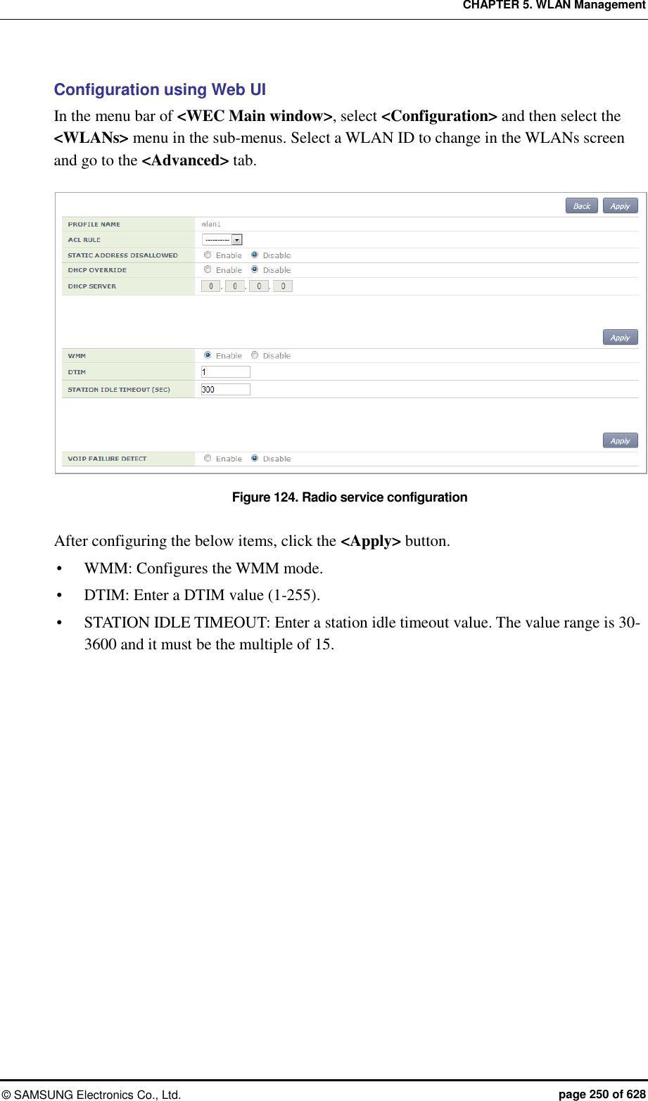 CHAPTER 5. WLAN Management ©  SAMSUNG Electronics Co., Ltd.  page 250 of 628 Configuration using Web UI In the menu bar of &lt;WEC Main window&gt;, select &lt;Configuration&gt; and then select the &lt;WLANs&gt; menu in the sub-menus. Select a WLAN ID to change in the WLANs screen and go to the &lt;Advanced&gt; tab.  Figure 124. Radio service configuration  After configuring the below items, click the &lt;Apply&gt; button.  WMM: Configures the WMM mode.    DTIM: Enter a DTIM value (1-255).  STATION IDLE TIMEOUT: Enter a station idle timeout value. The value range is 30-3600 and it must be the multiple of 15.  