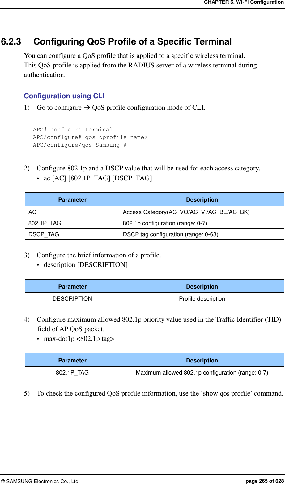 CHAPTER 6. Wi-Fi Configuration ©  SAMSUNG Electronics Co., Ltd.  page 265 of 628 6.2.3  Configuring QoS Profile of a Specific Terminal You can configure a QoS profile that is applied to a specific wireless terminal.   This QoS profile is applied from the RADIUS server of a wireless terminal during authentication.  Configuration using CLI 1)    Go to configure  QoS profile configuration mode of CLI.    APC# configure terminal APC/configure# qos &lt;profile name&gt; APC/configure/qos Samsung #  2)    Configure 802.1p and a DSCP value that will be used for each access category.  ac [AC] [802.1P_TAG] [DSCP_TAG]  Parameter Description AC Access Category(AC_VO/AC_VI/AC_BE/AC_BK) 802.1P_TAG 802.1p configuration (range: 0-7) DSCP_TAG DSCP tag configuration (range: 0-63)  3)    Configure the brief information of a profile.  description [DESCRIPTION]  Parameter Description DESCRIPTION Profile description  4)    Configure maximum allowed 802.1p priority value used in the Traffic Identifier (TID) field of AP QoS packet.  max-dot1p &lt;802.1p tag&gt;  Parameter Description 802.1P_TAG Maximum allowed 802.1p configuration (range: 0-7)  5)    To check the configured QoS profile information, use the ‘show qos profile’ command.  