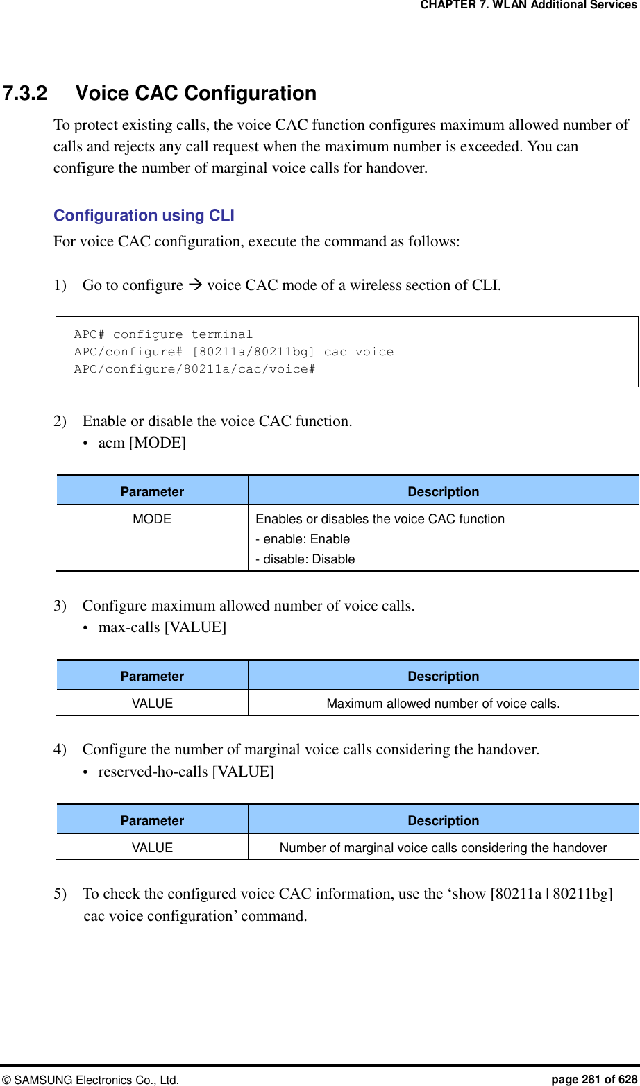 CHAPTER 7. WLAN Additional Services ©  SAMSUNG Electronics Co., Ltd.  page 281 of 628 7.3.2  Voice CAC Configuration To protect existing calls, the voice CAC function configures maximum allowed number of calls and rejects any call request when the maximum number is exceeded. You can configure the number of marginal voice calls for handover.  Configuration using CLI For voice CAC configuration, execute the command as follows:  1)    Go to configure  voice CAC mode of a wireless section of CLI.  APC# configure terminal APC/configure# [80211a/80211bg] cac voice APC/configure/80211a/cac/voice#  2)    Enable or disable the voice CAC function.  acm [MODE]  Parameter Description MODE Enables or disables the voice CAC function - enable: Enable - disable: Disable  3)    Configure maximum allowed number of voice calls.  max-calls [VALUE]  Parameter Description VALUE Maximum allowed number of voice calls.  4)    Configure the number of marginal voice calls considering the handover.  reserved-ho-calls [VALUE]  Parameter Description VALUE Number of marginal voice calls considering the handover  5)    To check the configured voice CAC information, use the ‘show [80211a | 80211bg] cac voice configuration’ command.  
