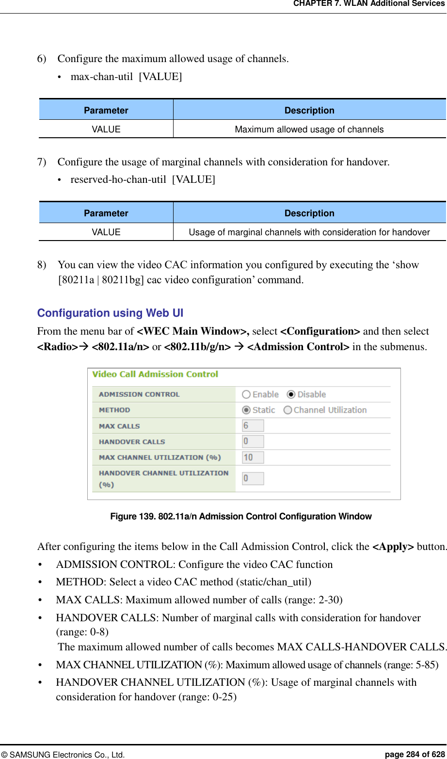 CHAPTER 7. WLAN Additional Services ©  SAMSUNG Electronics Co., Ltd.  page 284 of 628 6)    Configure the maximum allowed usage of channels.  max-chan-util  [VALUE]  Parameter Description VALUE Maximum allowed usage of channels  7)    Configure the usage of marginal channels with consideration for handover.  reserved-ho-chan-util  [VALUE]  Parameter Description VALUE Usage of marginal channels with consideration for handover  8)    You can view the video CAC information you configured by executing the ‘show [80211a | 80211bg] cac video configuration’ command.  Configuration using Web UI From the menu bar of &lt;WEC Main Window&gt;, select &lt;Configuration&gt; and then select &lt;Radio&gt; &lt;802.11a/n&gt; or &lt;802.11b/g/n&gt;  &lt;Admission Control&gt; in the submenus.  Figure 139. 802.11a/n Admission Control Configuration Window  After configuring the items below in the Call Admission Control, click the &lt;Apply&gt; button.  ADMISSION CONTROL: Configure the video CAC function  METHOD: Select a video CAC method (static/chan_util)  MAX CALLS: Maximum allowed number of calls (range: 2-30)  HANDOVER CALLS: Number of marginal calls with consideration for handover (range: 0-8) The maximum allowed number of calls becomes MAX CALLS-HANDOVER CALLS.  MAX CHANNEL UTILIZATION (%): Maximum allowed usage of channels (range: 5-85)  HANDOVER CHANNEL UTILIZATION (%): Usage of marginal channels with consideration for handover (range: 0-25) 