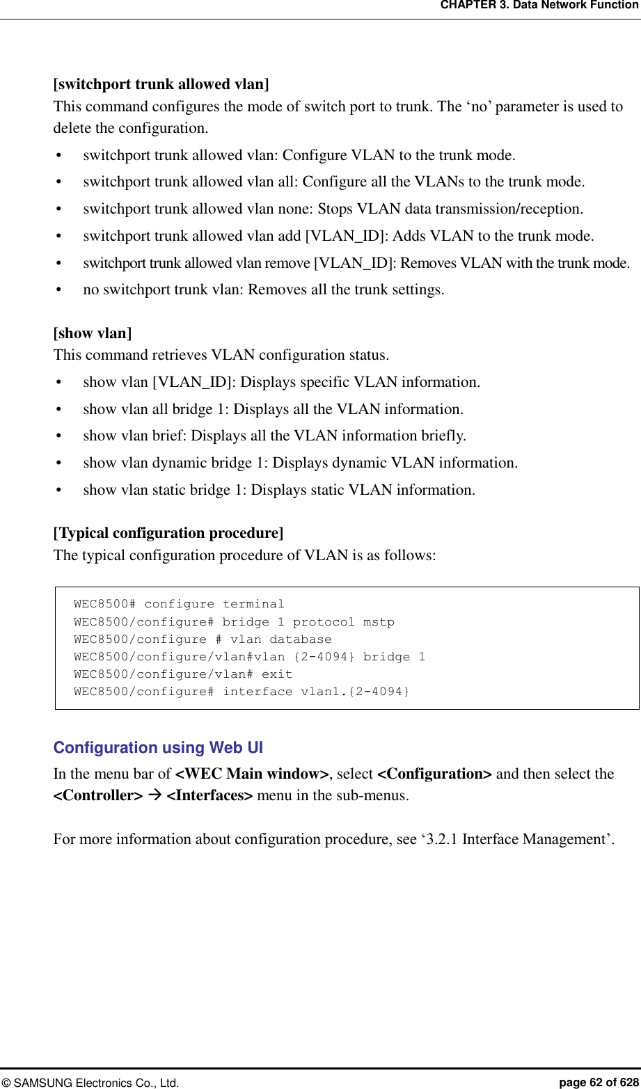 CHAPTER 3. Data Network Function ©  SAMSUNG Electronics Co., Ltd.  page 62 of 628 [switchport trunk allowed vlan] This command configures the mode of switch port to trunk. The ‘no’ parameter is used to delete the configuration.  switchport trunk allowed vlan: Configure VLAN to the trunk mode.  switchport trunk allowed vlan all: Configure all the VLANs to the trunk mode.  switchport trunk allowed vlan none: Stops VLAN data transmission/reception.  switchport trunk allowed vlan add [VLAN_ID]: Adds VLAN to the trunk mode.  switchport trunk allowed vlan remove [VLAN_ID]: Removes VLAN with the trunk mode.  no switchport trunk vlan: Removes all the trunk settings.  [show vlan] This command retrieves VLAN configuration status.  show vlan [VLAN_ID]: Displays specific VLAN information.    show vlan all bridge 1: Displays all the VLAN information.  show vlan brief: Displays all the VLAN information briefly.  show vlan dynamic bridge 1: Displays dynamic VLAN information.  show vlan static bridge 1: Displays static VLAN information.  [Typical configuration procedure] The typical configuration procedure of VLAN is as follows:  WEC8500# configure terminal WEC8500/configure# bridge 1 protocol mstp WEC8500/configure # vlan database WEC8500/configure/vlan#vlan {2-4094} bridge 1 WEC8500/configure/vlan# exit WEC8500/configure# interface vlan1.{2-4094}  Configuration using Web UI In the menu bar of &lt;WEC Main window&gt;, select &lt;Configuration&gt; and then select the &lt;Controller&gt;  &lt;Interfaces&gt; menu in the sub-menus.    For more information about configuration procedure, see ‘3.2.1 Interface Management’.  