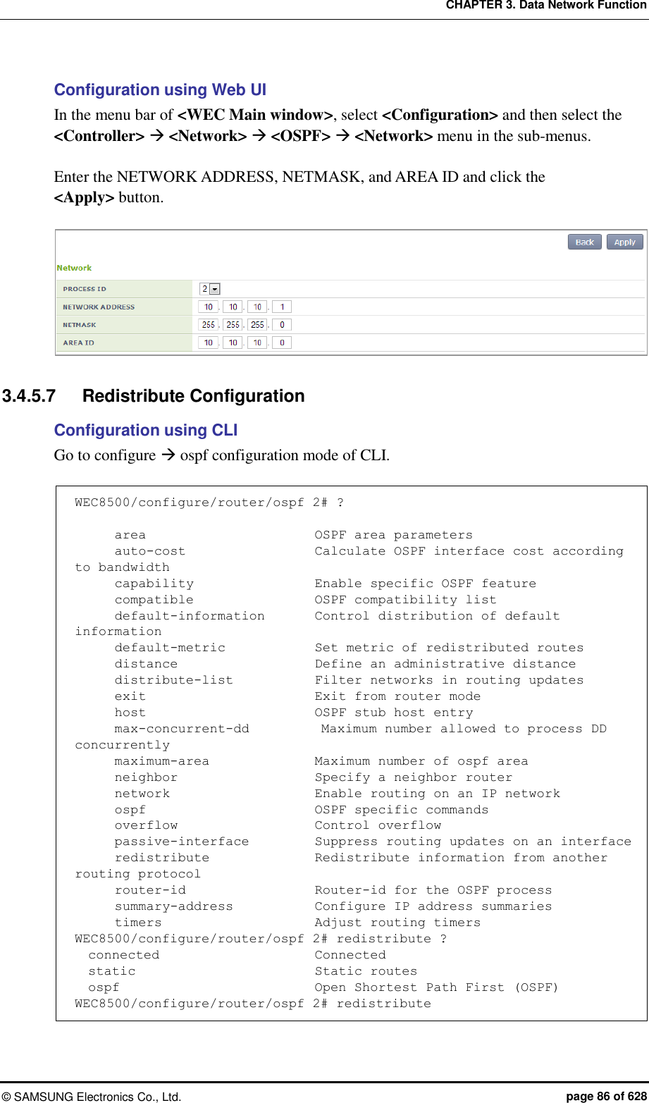 CHAPTER 3. Data Network Function ©  SAMSUNG Electronics Co., Ltd.  page 86 of 628 Configuration using Web UI In the menu bar of &lt;WEC Main window&gt;, select &lt;Configuration&gt; and then select the &lt;Controller&gt;  &lt;Network&gt;  &lt;OSPF&gt;  &lt;Network&gt; menu in the sub-menus.    Enter the NETWORK ADDRESS, NETMASK, and AREA ID and click the &lt;Apply&gt; button.     3.4.5.7  Redistribute Configuration Configuration using CLI Go to configure  ospf configuration mode of CLI.  WEC8500/configure/router/ospf 2# ?        area                          OSPF area parameters       auto-cost                   Calculate OSPF interface cost according to bandwidth       capability                  Enable specific OSPF feature       compatible                   OSPF compatibility list       default-information        Control distribution of default information       default-metric             Set metric of redistributed routes       distance                     Define an administrative distance       distribute-list            Filter networks in routing updates       exit                          Exit from router mode       host                          OSPF stub host entry       max-concurrent-dd           Maximum number allowed to process DD concurrently       maximum-area              Maximum number of ospf area       neighbor                     Specify a neighbor router       network                      Enable routing on an IP network       ospf                          OSPF specific commands       overflow                     Control overflow       passive-interface          Suppress routing updates on an interface       redistribute                Redistribute information from another routing protocol       router-id                    Router-id for the OSPF process       summary-address            Configure IP address summaries       timers                       Adjust routing timers WEC8500/configure/router/ospf 2# redistribute ?   connected                      Connected   static                           Static routes   ospf                              Open Shortest Path First (OSPF) WEC8500/configure/router/ospf 2# redistribute 