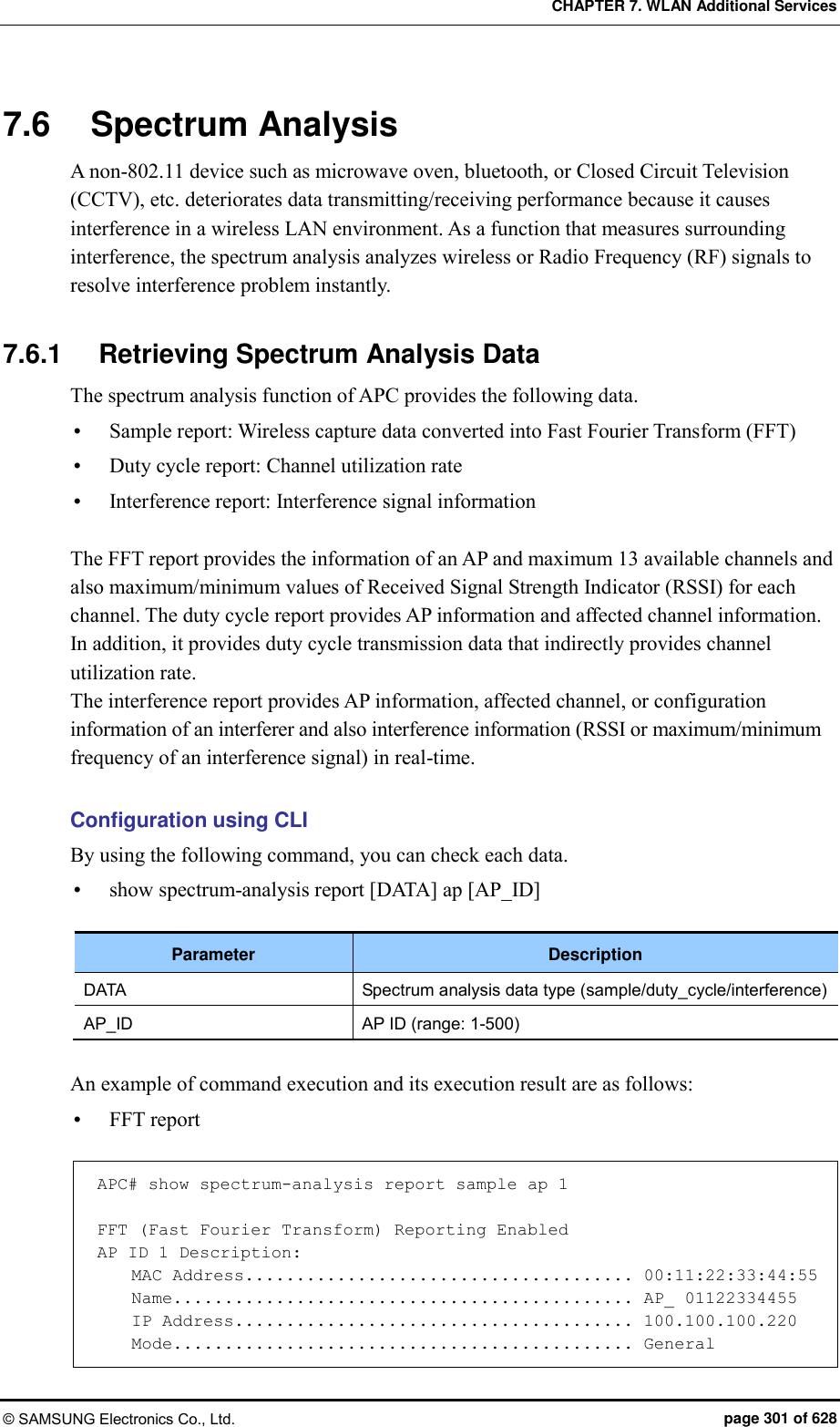 CHAPTER 7. WLAN Additional Services © SAMSUNG Electronics Co., Ltd.  page 301 of 628 7.6  Spectrum Analysis A non-802.11 device such as microwave oven, bluetooth, or Closed Circuit Television (CCTV), etc. deteriorates data transmitting/receiving performance because it causes interference in a wireless LAN environment. As a function that measures surrounding interference, the spectrum analysis analyzes wireless or Radio Frequency (RF) signals to resolve interference problem instantly.    7.6.1  Retrieving Spectrum Analysis Data The spectrum analysis function of APC provides the following data.  Sample report: Wireless capture data converted into Fast Fourier Transform (FFT)    Duty cycle report: Channel utilization rate  Interference report: Interference signal information  The FFT report provides the information of an AP and maximum 13 available channels and also maximum/minimum values of Received Signal Strength Indicator (RSSI) for each channel. The duty cycle report provides AP information and affected channel information. In addition, it provides duty cycle transmission data that indirectly provides channel utilization rate.   The interference report provides AP information, affected channel, or configuration information of an interferer and also interference information (RSSI or maximum/minimum frequency of an interference signal) in real-time.  Configuration using CLI By using the following command, you can check each data.    show spectrum-analysis report [DATA] ap [AP_ID]  Parameter Description DATA Spectrum analysis data type (sample/duty_cycle/interference) AP_ID AP ID (range: 1-500)  An example of command execution and its execution result are as follows:  FFT report  APC# show spectrum-analysis report sample ap 1  FFT (Fast Fourier Transform) Reporting Enabled AP ID 1 Description:     MAC Address...................................... 00:11:22:33:44:55     Name............................................. AP_ 01122334455     IP Address....................................... 100.100.100.220     Mode............................................. General 