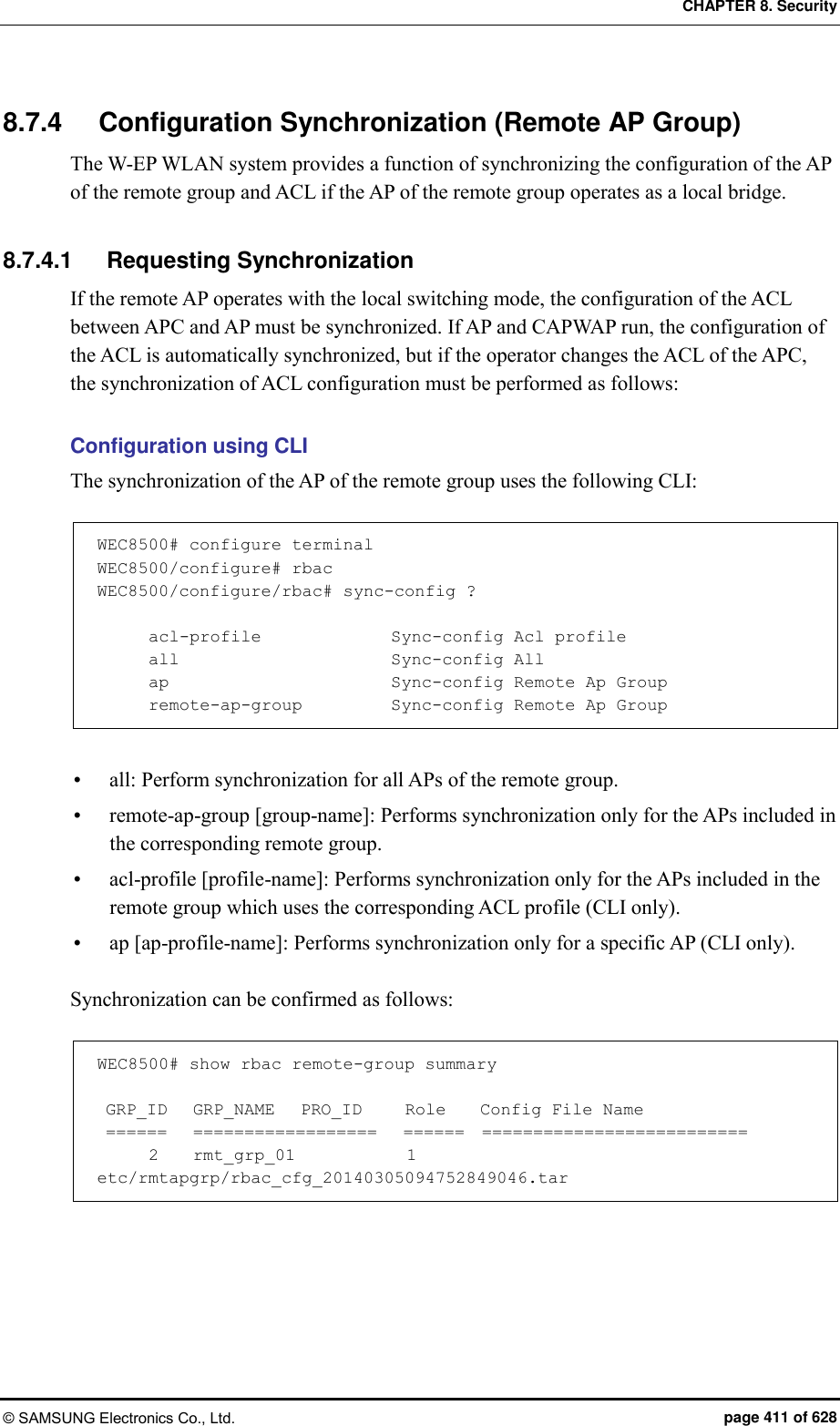 CHAPTER 8. Security © SAMSUNG Electronics Co., Ltd.  page 411 of 628 8.7.4  Configuration Synchronization (Remote AP Group) The W-EP WLAN system provides a function of synchronizing the configuration of the AP of the remote group and ACL if the AP of the remote group operates as a local bridge.  8.7.4.1  Requesting Synchronization If the remote AP operates with the local switching mode, the configuration of the ACL between APC and AP must be synchronized. If AP and CAPWAP run, the configuration of the ACL is automatically synchronized, but if the operator changes the ACL of the APC, the synchronization of ACL configuration must be performed as follows:  Configuration using CLI The synchronization of the AP of the remote group uses the following CLI:  WEC8500# configure terminal WEC8500/configure# rbac WEC8500/configure/rbac# sync-config ?        acl-profile               Sync-config Acl profile       all                         Sync-config All       ap                          Sync-config Remote Ap Group       remote-ap-group           Sync-config Remote Ap Group   all: Perform synchronization for all APs of the remote group.  remote-ap-group [group-name]: Performs synchronization only for the APs included in the corresponding remote group.  acl-profile [profile-name]: Performs synchronization only for the APs included in the remote group which uses the corresponding ACL profile (CLI only).  ap [ap-profile-name]: Performs synchronization only for a specific AP (CLI only).  Synchronization can be confirmed as follows:  WEC8500# show rbac remote-group summary   GRP_ID   GRP_NAME   PRO_ID     Role    Config File Name  ======   ==================   ======  ==========================       2    rmt_grp_01             1      etc/rmtapgrp/rbac_cfg_20140305094752849046.tar  