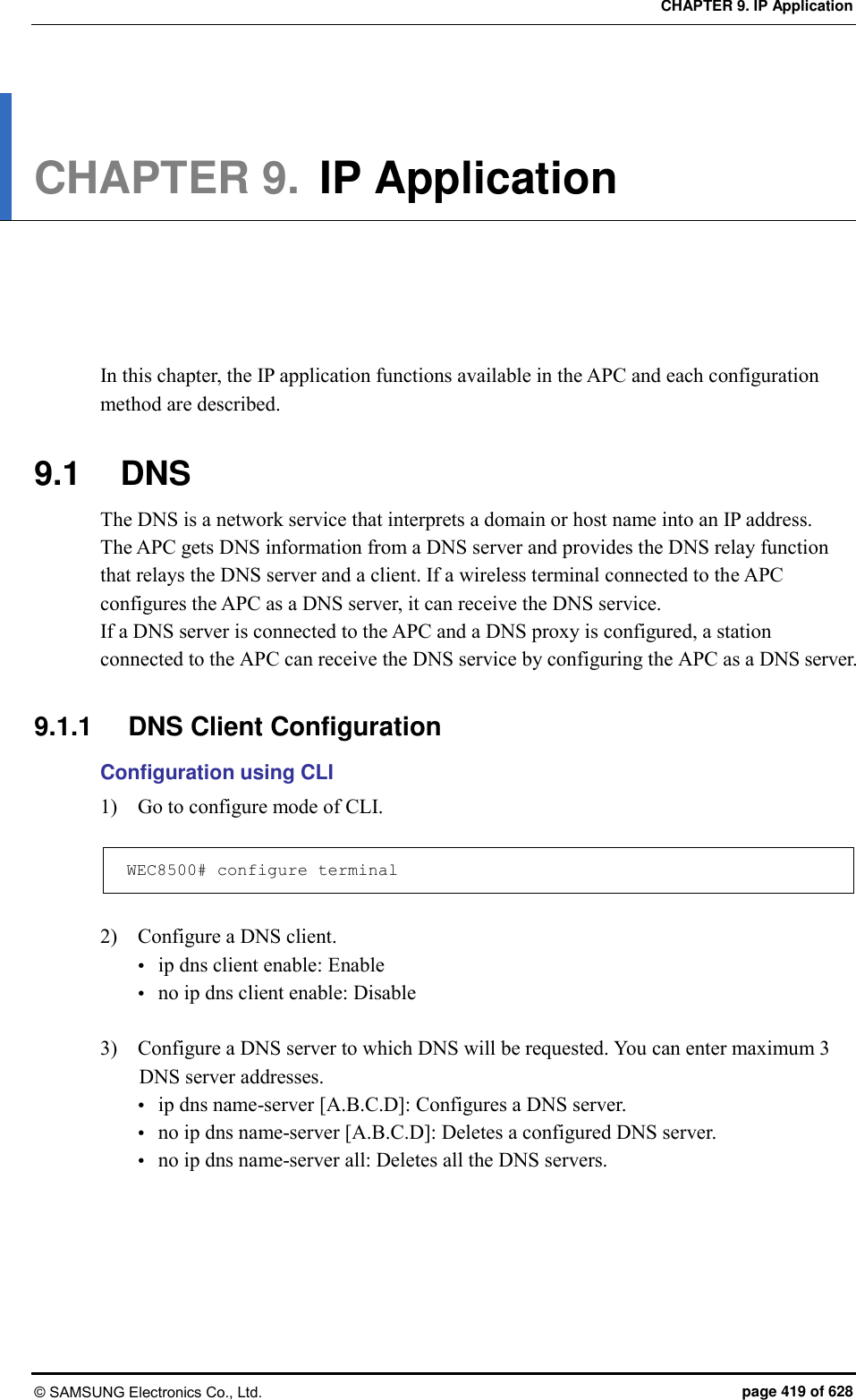 CHAPTER 9. IP Application © SAMSUNG Electronics Co., Ltd.  page 419 of 628 CHAPTER 9. IP Application      In this chapter, the IP application functions available in the APC and each configuration method are described.  9.1  DNS The DNS is a network service that interprets a domain or host name into an IP address.   The APC gets DNS information from a DNS server and provides the DNS relay function that relays the DNS server and a client. If a wireless terminal connected to the APC configures the APC as a DNS server, it can receive the DNS service.   If a DNS server is connected to the APC and a DNS proxy is configured, a station connected to the APC can receive the DNS service by configuring the APC as a DNS server.  9.1.1  DNS Client Configuration Configuration using CLI 1)    Go to configure mode of CLI.  WEC8500# configure terminal  2)    Configure a DNS client.  ip dns client enable: Enable    no ip dns client enable: Disable  3)    Configure a DNS server to which DNS will be requested. You can enter maximum 3 DNS server addresses.    ip dns name-server [A.B.C.D]: Configures a DNS server.  no ip dns name-server [A.B.C.D]: Deletes a configured DNS server.  no ip dns name-server all: Deletes all the DNS servers.  