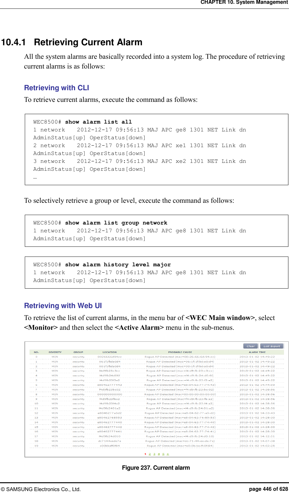 CHAPTER 10. System Management © SAMSUNG Electronics Co., Ltd.  page 446 of 628 10.4.1  Retrieving Current Alarm All the system alarms are basically recorded into a system log. The procedure of retrieving current alarms is as follows:  Retrieving with CLI To retrieve current alarms, execute the command as follows:  WEC8500# show alarm list all  1 network    2012-12-17 09:56:13 MAJ APC ge8 1301 NET Link dn AdminStatus[up] OperStatus[down] 2 network    2012-12-17 09:56:13 MAJ APC xe1 1301 NET Link dn AdminStatus[up] OperStatus[down] 3 network    2012-12-17 09:56:13 MAJ APC xe2 1301 NET Link dn AdminStatus[up] OperStatus[down] …  To selectively retrieve a group or level, execute the command as follows:  WEC8500# show alarm list group network 1 network    2012-12-17 09:56:13 MAJ APC ge8 1301 NET Link dn AdminStatus[up] OperStatus[down]  WEC8500# show alarm history level major 1 network    2012-12-17 09:56:13 MAJ APC ge8 1301 NET Link dn AdminStatus[up] OperStatus[down]  Retrieving with Web UI To retrieve the list of current alarms, in the menu bar of &lt;WEC Main window&gt;, select &lt;Monitor&gt; and then select the &lt;Active Alarm&gt; menu in the sub-menus.    Figure 237. Current alarm 