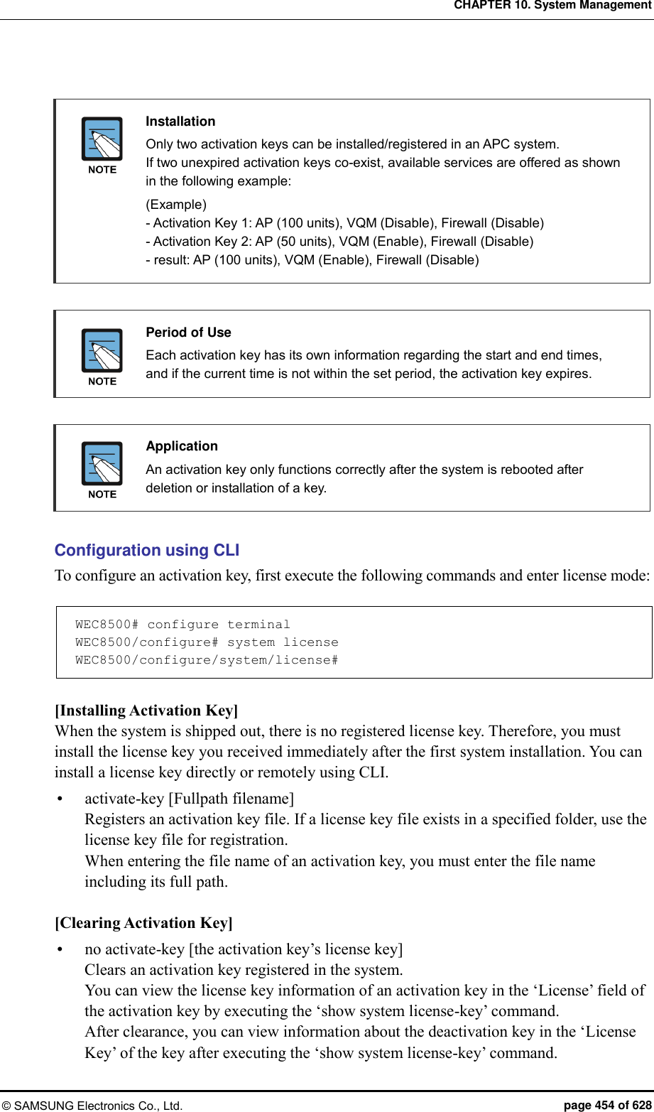 CHAPTER 10. System Management © SAMSUNG Electronics Co., Ltd.  page 454 of 628   Installation   Only two activation keys can be installed/registered in an APC system.   If two unexpired activation keys co-exist, available services are offered as shown in the following example:   (Example) - Activation Key 1: AP (100 units), VQM (Disable), Firewall (Disable) - Activation Key 2: AP (50 units), VQM (Enable), Firewall (Disable) - result: AP (100 units), VQM (Enable), Firewall (Disable)   Period of Use   Each activation key has its own information regarding the start and end times, and if the current time is not within the set period, the activation key expires.   Application   An activation key only functions correctly after the system is rebooted after deletion or installation of a key.  Configuration using CLI To configure an activation key, first execute the following commands and enter license mode:  WEC8500# configure terminal WEC8500/configure# system license WEC8500/configure/system/license#  [Installing Activation Key] When the system is shipped out, there is no registered license key. Therefore, you must install the license key you received immediately after the first system installation. You can install a license key directly or remotely using CLI.  activate-key [Fullpath filename] Registers an activation key file. If a license key file exists in a specified folder, use the license key file for registration. When entering the file name of an activation key, you must enter the file name including its full path.  [Clearing Activation Key]  no activate-key [the activation key’s license key] Clears an activation key registered in the system. You can view the license key information of an activation key in the ‘License’ field of the activation key by executing the ‘show system license-key’ command.   After clearance, you can view information about the deactivation key in the ‘License Key’ of the key after executing the ‘show system license-key’ command. 