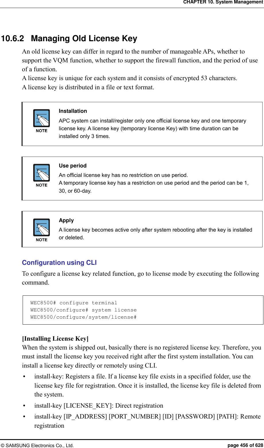 CHAPTER 10. System Management © SAMSUNG Electronics Co., Ltd.  page 456 of 628 10.6.2  Managing Old License Key An old license key can differ in regard to the number of manageable APs, whether to support the VQM function, whether to support the firewall function, and the period of use of a function.   A license key is unique for each system and it consists of encrypted 53 characters.   A license key is distributed in a file or text format.   Installation   APC system can install/register only one official license key and one temporary license key. A license key (temporary license Key) with time duration can be installed only 3 times.   Use period   An official license key has no restriction on use period.   A temporary license key has a restriction on use period and the period can be 1, 30, or 60-day.   Apply   A license key becomes active only after system rebooting after the key is installed or deleted.  Configuration using CLI To configure a license key related function, go to license mode by executing the following command.  WEC8500# configure terminal WEC8500/configure# system license WEC8500/configure/system/license#  [Installing License Key] When the system is shipped out, basically there is no registered license key. Therefore, you must install the license key you received right after the first system installation. You can install a license key directly or remotely using CLI.  install-key: Registers a file. If a license key file exists in a specified folder, use the license key file for registration. Once it is installed, the license key file is deleted from the system.  install-key [LICENSE_KEY]: Direct registration  install-key [IP_ADDRESS] [PORT_NUMBER] [ID] [PASSWORD] [PATH]: Remote registration 