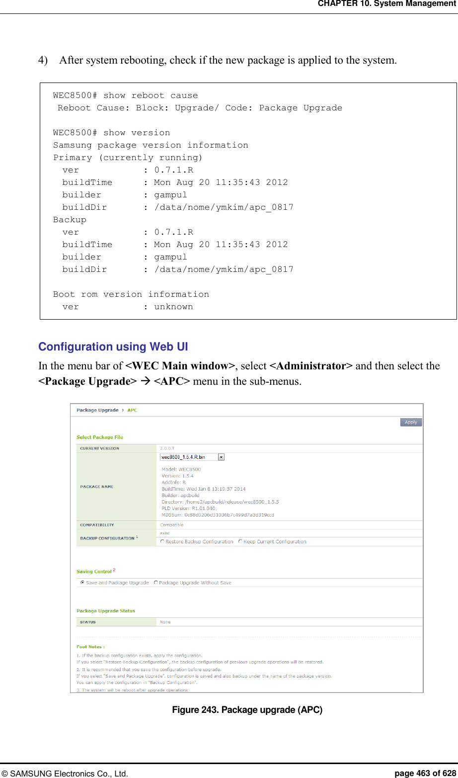 CHAPTER 10. System Management © SAMSUNG Electronics Co., Ltd.  page 463 of 628 4)    After system rebooting, check if the new package is applied to the system.  WEC8500# show reboot cause  Reboot Cause: Block: Upgrade/ Code: Package Upgrade  WEC8500# show version Samsung package version information Primary (currently running)   ver              : 0.7.1.R   buildTime       : Mon Aug 20 11:35:43 2012   builder         : gampul   buildDir        : /data/nome/ymkim/apc_0817 Backup   ver              : 0.7.1.R   buildTime       : Mon Aug 20 11:35:43 2012   builder         : gampul   buildDir        : /data/nome/ymkim/apc_0817  Boot rom version information   ver              : unknown  Configuration using Web UI In the menu bar of &lt;WEC Main window&gt;, select &lt;Administrator&gt; and then select the &lt;Package Upgrade&gt;  &lt;APC&gt; menu in the sub-menus.  Figure 243. Package upgrade (APC) 