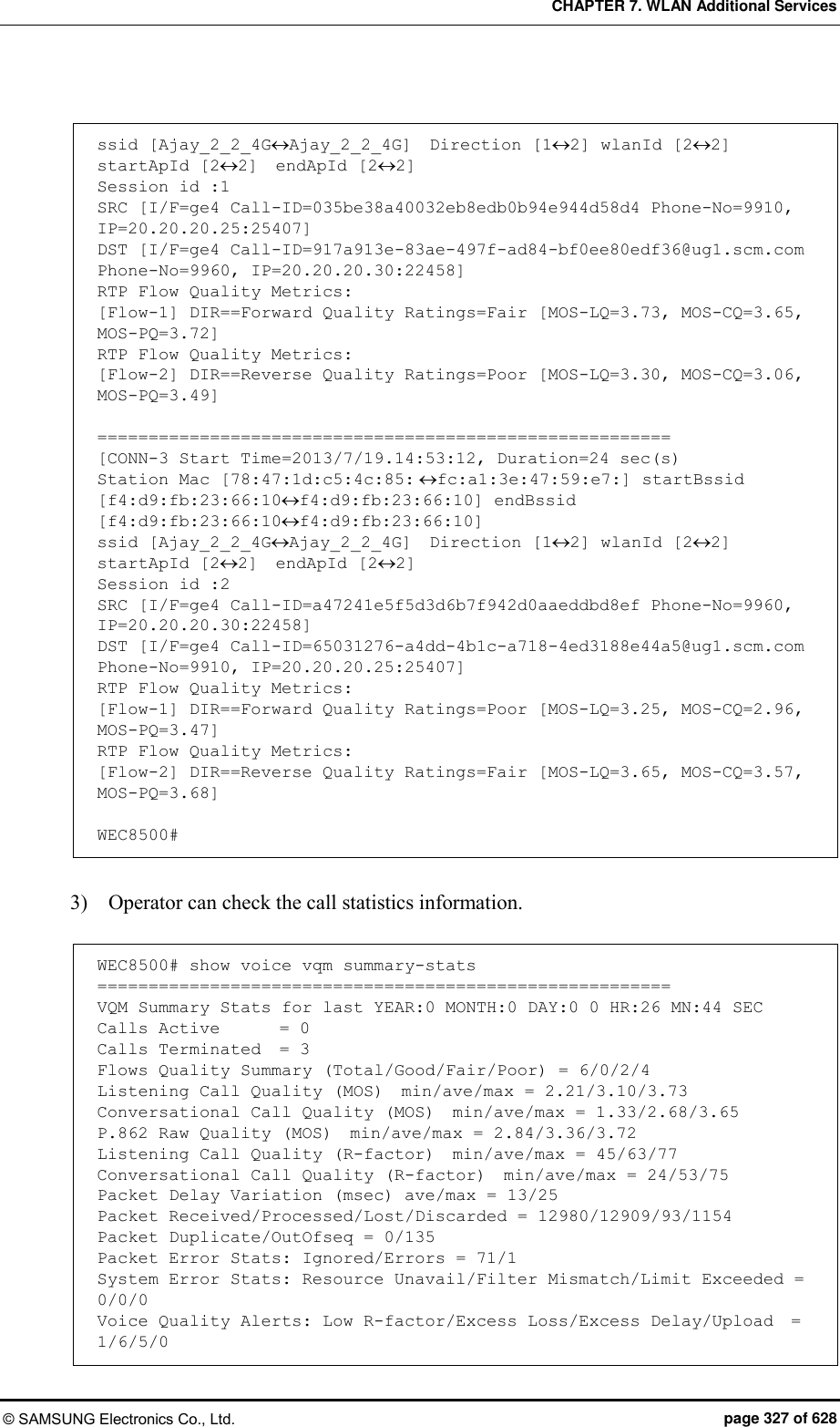 CHAPTER 7. WLAN Additional Services © SAMSUNG Electronics Co., Ltd.  page 327 of 628  ssid [Ajay_2_2_4GAjay_2_2_4G]  Direction [12] wlanId [22] startApId [22]  endApId [22] Session id :1 SRC [I/F=ge4 Call-ID=035be38a40032eb8edb0b94e944d58d4 Phone-No=9910, IP=20.20.20.25:25407] DST [I/F=ge4 Call-ID=917a913e-83ae-497f-ad84-bf0ee80edf36@ug1.scm.com Phone-No=9960, IP=20.20.20.30:22458] RTP Flow Quality Metrics: [Flow-1] DIR==Forward Quality Ratings=Fair [MOS-LQ=3.73, MOS-CQ=3.65, MOS-PQ=3.72] RTP Flow Quality Metrics: [Flow-2] DIR==Reverse Quality Ratings=Poor [MOS-LQ=3.30, MOS-CQ=3.06, MOS-PQ=3.49]  ======================================================== [CONN-3 Start Time=2013/7/19.14:53:12, Duration=24 sec(s) Station Mac [78:47:1d:c5:4c:85:fc:a1:3e:47:59:e7:] startBssid [f4:d9:fb:23:66:10f4:d9:fb:23:66:10] endBssid [f4:d9:fb:23:66:10f4:d9:fb:23:66:10] ssid [Ajay_2_2_4GAjay_2_2_4G]  Direction [12] wlanId [22] startApId [22]  endApId [22] Session id :2 SRC [I/F=ge4 Call-ID=a47241e5f5d3d6b7f942d0aaeddbd8ef Phone-No=9960, IP=20.20.20.30:22458] DST [I/F=ge4 Call-ID=65031276-a4dd-4b1c-a718-4ed3188e44a5@ug1.scm.com Phone-No=9910, IP=20.20.20.25:25407] RTP Flow Quality Metrics: [Flow-1] DIR==Forward Quality Ratings=Poor [MOS-LQ=3.25, MOS-CQ=2.96, MOS-PQ=3.47] RTP Flow Quality Metrics: [Flow-2] DIR==Reverse Quality Ratings=Fair [MOS-LQ=3.65, MOS-CQ=3.57, MOS-PQ=3.68]  WEC8500#  3)    Operator can check the call statistics information.  WEC8500# show voice vqm summary-stats ======================================================== VQM Summary Stats for last YEAR:0 MONTH:0 DAY:0 0 HR:26 MN:44 SEC Calls Active   = 0 Calls Terminated  = 3 Flows Quality Summary (Total/Good/Fair/Poor) = 6/0/2/4 Listening Call Quality (MOS)  min/ave/max = 2.21/3.10/3.73 Conversational Call Quality (MOS)  min/ave/max = 1.33/2.68/3.65 P.862 Raw Quality (MOS)  min/ave/max = 2.84/3.36/3.72 Listening Call Quality (R-factor)  min/ave/max = 45/63/77 Conversational Call Quality (R-factor)  min/ave/max = 24/53/75 Packet Delay Variation (msec) ave/max = 13/25 Packet Received/Processed/Lost/Discarded = 12980/12909/93/1154 Packet Duplicate/OutOfseq = 0/135 Packet Error Stats: Ignored/Errors = 71/1 System Error Stats: Resource Unavail/Filter Mismatch/Limit Exceeded = 0/0/0 Voice Quality Alerts: Low R-factor/Excess Loss/Excess Delay/Upload  = 1/6/5/0 