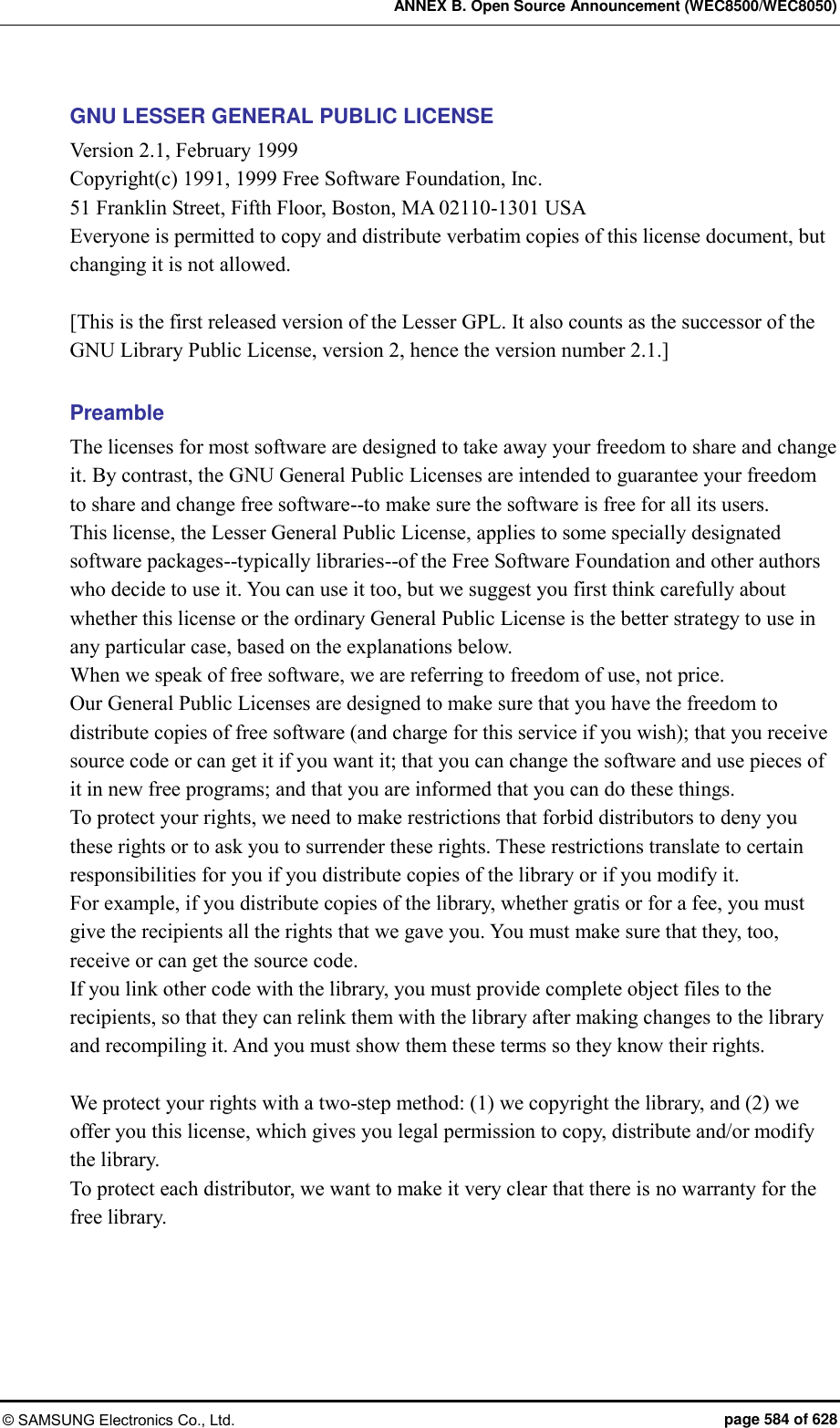 ANNEX B. Open Source Announcement (WEC8500/WEC8050) © SAMSUNG Electronics Co., Ltd.  page 584 of 628 GNU LESSER GENERAL PUBLIC LICENSE Version 2.1, February 1999   Copyright(c) 1991, 1999 Free Software Foundation, Inc. 51 Franklin Street, Fifth Floor, Boston, MA 02110-1301 USA Everyone is permitted to copy and distribute verbatim copies of this license document, but changing it is not allowed.  [This is the first released version of the Lesser GPL. It also counts as the successor of the GNU Library Public License, version 2, hence the version number 2.1.]  Preamble The licenses for most software are designed to take away your freedom to share and change it. By contrast, the GNU General Public Licenses are intended to guarantee your freedom to share and change free software--to make sure the software is free for all its users.   This license, the Lesser General Public License, applies to some specially designated software packages--typically libraries--of the Free Software Foundation and other authors who decide to use it. You can use it too, but we suggest you first think carefully about whether this license or the ordinary General Public License is the better strategy to use in any particular case, based on the explanations below.   When we speak of free software, we are referring to freedom of use, not price.   Our General Public Licenses are designed to make sure that you have the freedom to distribute copies of free software (and charge for this service if you wish); that you receive source code or can get it if you want it; that you can change the software and use pieces of it in new free programs; and that you are informed that you can do these things. To protect your rights, we need to make restrictions that forbid distributors to deny you these rights or to ask you to surrender these rights. These restrictions translate to certain responsibilities for you if you distribute copies of the library or if you modify it.   For example, if you distribute copies of the library, whether gratis or for a fee, you must give the recipients all the rights that we gave you. You must make sure that they, too, receive or can get the source code.   If you link other code with the library, you must provide complete object files to the recipients, so that they can relink them with the library after making changes to the library and recompiling it. And you must show them these terms so they know their rights.    We protect your rights with a two-step method: (1) we copyright the library, and (2) we offer you this license, which gives you legal permission to copy, distribute and/or modify the library.   To protect each distributor, we want to make it very clear that there is no warranty for the free library.   