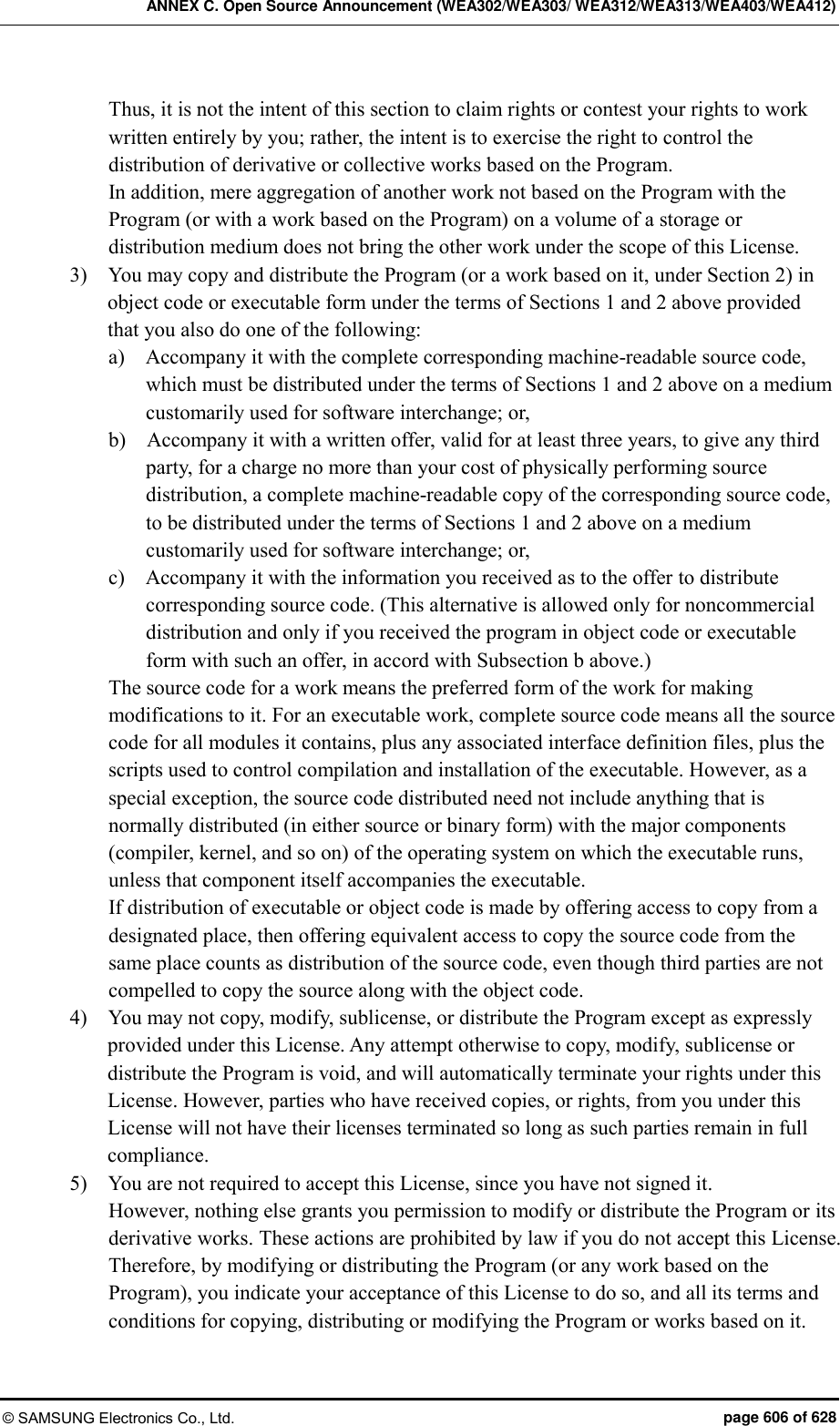 ANNEX C. Open Source Announcement (WEA302/WEA303/ WEA312/WEA313/WEA403/WEA412) © SAMSUNG Electronics Co., Ltd.  page 606 of 628 Thus, it is not the intent of this section to claim rights or contest your rights to work written entirely by you; rather, the intent is to exercise the right to control the distribution of derivative or collective works based on the Program. In addition, mere aggregation of another work not based on the Program with the Program (or with a work based on the Program) on a volume of a storage or distribution medium does not bring the other work under the scope of this License. 3)    You may copy and distribute the Program (or a work based on it, under Section 2) in object code or executable form under the terms of Sections 1 and 2 above provided that you also do one of the following: a)    Accompany it with the complete corresponding machine-readable source code, which must be distributed under the terms of Sections 1 and 2 above on a medium customarily used for software interchange; or, b)    Accompany it with a written offer, valid for at least three years, to give any third party, for a charge no more than your cost of physically performing source distribution, a complete machine-readable copy of the corresponding source code, to be distributed under the terms of Sections 1 and 2 above on a medium customarily used for software interchange; or, c)    Accompany it with the information you received as to the offer to distribute corresponding source code. (This alternative is allowed only for noncommercial distribution and only if you received the program in object code or executable form with such an offer, in accord with Subsection b above.) The source code for a work means the preferred form of the work for making modifications to it. For an executable work, complete source code means all the source code for all modules it contains, plus any associated interface definition files, plus the scripts used to control compilation and installation of the executable. However, as a special exception, the source code distributed need not include anything that is normally distributed (in either source or binary form) with the major components (compiler, kernel, and so on) of the operating system on which the executable runs, unless that component itself accompanies the executable. If distribution of executable or object code is made by offering access to copy from a designated place, then offering equivalent access to copy the source code from the same place counts as distribution of the source code, even though third parties are not compelled to copy the source along with the object code. 4)    You may not copy, modify, sublicense, or distribute the Program except as expressly provided under this License. Any attempt otherwise to copy, modify, sublicense or distribute the Program is void, and will automatically terminate your rights under this License. However, parties who have received copies, or rights, from you under this License will not have their licenses terminated so long as such parties remain in full compliance. 5)    You are not required to accept this License, since you have not signed it. However, nothing else grants you permission to modify or distribute the Program or its derivative works. These actions are prohibited by law if you do not accept this License. Therefore, by modifying or distributing the Program (or any work based on the Program), you indicate your acceptance of this License to do so, and all its terms and conditions for copying, distributing or modifying the Program or works based on it. 