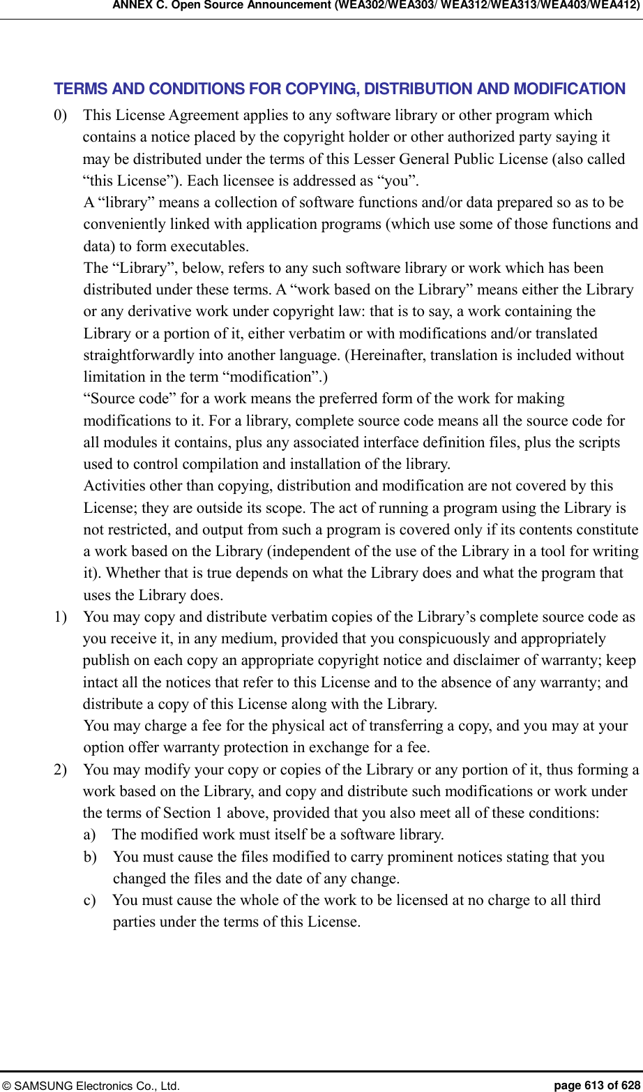 ANNEX C. Open Source Announcement (WEA302/WEA303/ WEA312/WEA313/WEA403/WEA412) © SAMSUNG Electronics Co., Ltd.  page 613 of 628 TERMS AND CONDITIONS FOR COPYING, DISTRIBUTION AND MODIFICATION 0)    This License Agreement applies to any software library or other program which contains a notice placed by the copyright holder or other authorized party saying it may be distributed under the terms of this Lesser General Public License (also called “this License”). Each licensee is addressed as “you”.   A “library” means a collection of software functions and/or data prepared so as to be conveniently linked with application programs (which use some of those functions and data) to form executables.   The “Library”, below, refers to any such software library or work which has been distributed under these terms. A “work based on the Library” means either the Library or any derivative work under copyright law: that is to say, a work containing the Library or a portion of it, either verbatim or with modifications and/or translated straightforwardly into another language. (Hereinafter, translation is included without limitation in the term “modification”.)   “Source code” for a work means the preferred form of the work for making modifications to it. For a library, complete source code means all the source code for all modules it contains, plus any associated interface definition files, plus the scripts used to control compilation and installation of the library.   Activities other than copying, distribution and modification are not covered by this License; they are outside its scope. The act of running a program using the Library is not restricted, and output from such a program is covered only if its contents constitute a work based on the Library (independent of the use of the Library in a tool for writing it). Whether that is true depends on what the Library does and what the program that uses the Library does.   1)    You may copy and distribute verbatim copies of the Library’s complete source code as you receive it, in any medium, provided that you conspicuously and appropriately publish on each copy an appropriate copyright notice and disclaimer of warranty; keep intact all the notices that refer to this License and to the absence of any warranty; and distribute a copy of this License along with the Library.   You may charge a fee for the physical act of transferring a copy, and you may at your option offer warranty protection in exchange for a fee.   2)    You may modify your copy or copies of the Library or any portion of it, thus forming a work based on the Library, and copy and distribute such modifications or work under the terms of Section 1 above, provided that you also meet all of these conditions:   a)    The modified work must itself be a software library.   b)    You must cause the files modified to carry prominent notices stating that you changed the files and the date of any change.   c)    You must cause the whole of the work to be licensed at no charge to all third parties under the terms of this License.   