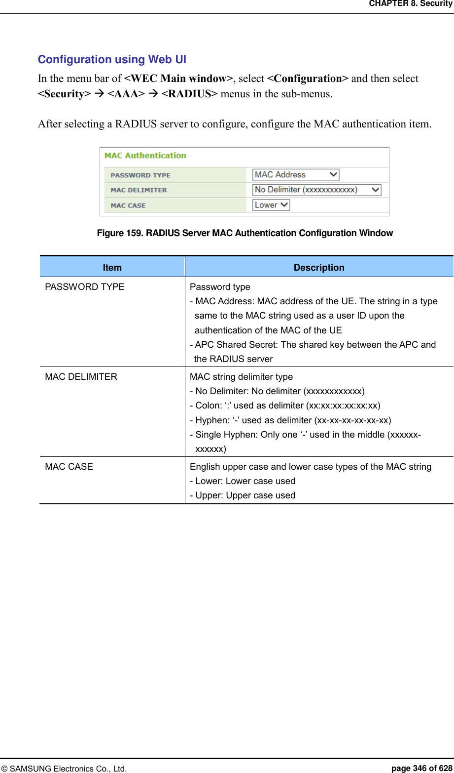 CHAPTER 8. Security © SAMSUNG Electronics Co., Ltd.  page 346 of 628 Configuration using Web UI In the menu bar of &lt;WEC Main window&gt;, select &lt;Configuration&gt; and then select &lt;Security&gt;  &lt;AAA&gt;  &lt;RADIUS&gt; menus in the sub-menus.  After selecting a RADIUS server to configure, configure the MAC authentication item.  Figure 159. RADIUS Server MAC Authentication Configuration Window  Item Description PASSWORD TYPE Password type - MAC Address: MAC address of the UE. The string in a type same to the MAC string used as a user ID upon the authentication of the MAC of the UE - APC Shared Secret: The shared key between the APC and the RADIUS server MAC DELIMITER MAC string delimiter type - No Delimiter: No delimiter (xxxxxxxxxxxx) - Colon: ‘:’ used as delimiter (xx:xx:xx:xx:xx:xx) - Hyphen: ‘-’ used as delimiter (xx-xx-xx-xx-xx-xx) - Single Hyphen: Only one ‘-’ used in the middle (xxxxxx-xxxxxx) MAC CASE English upper case and lower case types of the MAC string - Lower: Lower case used - Upper: Upper case used   