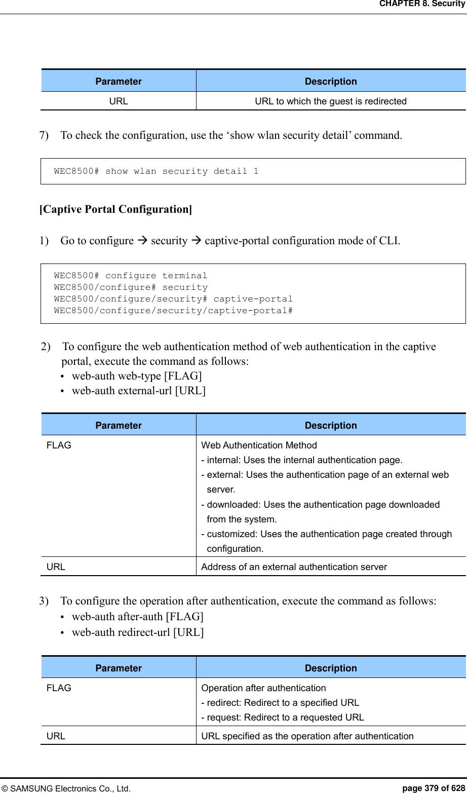 CHAPTER 8. Security © SAMSUNG Electronics Co., Ltd.  page 379 of 628  Parameter Description URL URL to which the guest is redirected  7)    To check the configuration, use the ‘show wlan security detail’ command.  WEC8500# show wlan security detail 1  [Captive Portal Configuration]  1)    Go to configure  security  captive-portal configuration mode of CLI.  WEC8500# configure terminal WEC8500/configure# security WEC8500/configure/security# captive-portal WEC8500/configure/security/captive-portal#  2)    To configure the web authentication method of web authentication in the captive portal, execute the command as follows:  web-auth web-type [FLAG]  web-auth external-url [URL]  Parameter Description FLAG Web Authentication Method - internal: Uses the internal authentication page. - external: Uses the authentication page of an external web server. - downloaded: Uses the authentication page downloaded from the system. - customized: Uses the authentication page created through configuration. URL Address of an external authentication server  3)    To configure the operation after authentication, execute the command as follows:  web-auth after-auth [FLAG]  web-auth redirect-url [URL]  Parameter Description FLAG Operation after authentication - redirect: Redirect to a specified URL - request: Redirect to a requested URL URL URL specified as the operation after authentication  