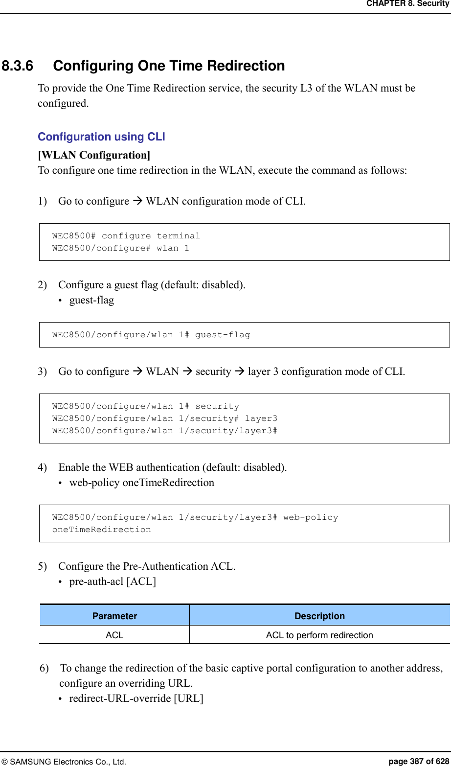 CHAPTER 8. Security © SAMSUNG Electronics Co., Ltd.  page 387 of 628 8.3.6  Configuring One Time Redirection To provide the One Time Redirection service, the security L3 of the WLAN must be configured.  Configuration using CLI [WLAN Configuration] To configure one time redirection in the WLAN, execute the command as follows:  1)    Go to configure  WLAN configuration mode of CLI.  WEC8500# configure terminal WEC8500/configure# wlan 1   2)    Configure a guest flag (default: disabled).  guest-flag  WEC8500/configure/wlan 1# guest-flag  3)    Go to configure  WLAN  security  layer 3 configuration mode of CLI.  WEC8500/configure/wlan 1# security WEC8500/configure/wlan 1/security# layer3 WEC8500/configure/wlan 1/security/layer3#  4)    Enable the WEB authentication (default: disabled).  web-policy oneTimeRedirection  WEC8500/configure/wlan 1/security/layer3# web-policy oneTimeRedirection  5)    Configure the Pre-Authentication ACL.  pre-auth-acl [ACL]  Parameter Description ACL ACL to perform redirection  6)    To change the redirection of the basic captive portal configuration to another address, configure an overriding URL.  redirect-URL-override [URL] 