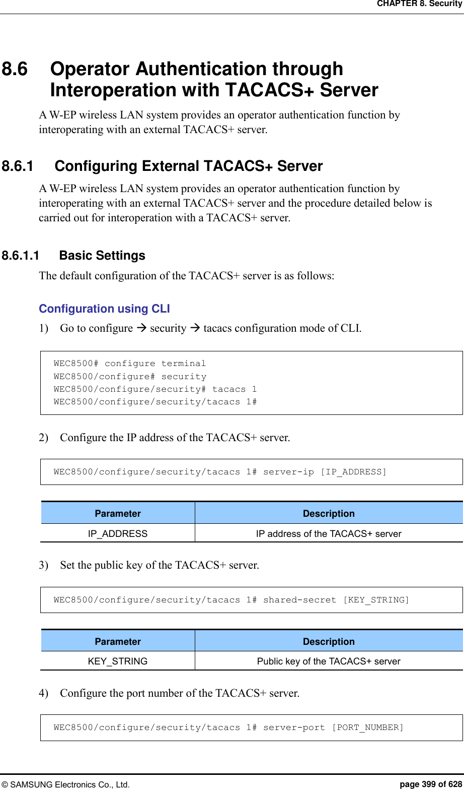 CHAPTER 8. Security © SAMSUNG Electronics Co., Ltd.  page 399 of 628 8.6  Operator Authentication through Interoperation with TACACS+ Server A W-EP wireless LAN system provides an operator authentication function by interoperating with an external TACACS+ server.    8.6.1  Configuring External TACACS+ Server A W-EP wireless LAN system provides an operator authentication function by interoperating with an external TACACS+ server and the procedure detailed below is carried out for interoperation with a TACACS+ server.  8.6.1.1  Basic Settings The default configuration of the TACACS+ server is as follows:  Configuration using CLI 1)    Go to configure  security  tacacs configuration mode of CLI.  WEC8500# configure terminal WEC8500/configure# security WEC8500/configure/security# tacacs 1 WEC8500/configure/security/tacacs 1#  2)    Configure the IP address of the TACACS+ server.  WEC8500/configure/security/tacacs 1# server-ip [IP_ADDRESS]  Parameter Description IP_ADDRESS IP address of the TACACS+ server  3)    Set the public key of the TACACS+ server.  WEC8500/configure/security/tacacs 1# shared-secret [KEY_STRING]  Parameter Description KEY_STRING Public key of the TACACS+ server  4)    Configure the port number of the TACACS+ server.  WEC8500/configure/security/tacacs 1# server-port [PORT_NUMBER] 