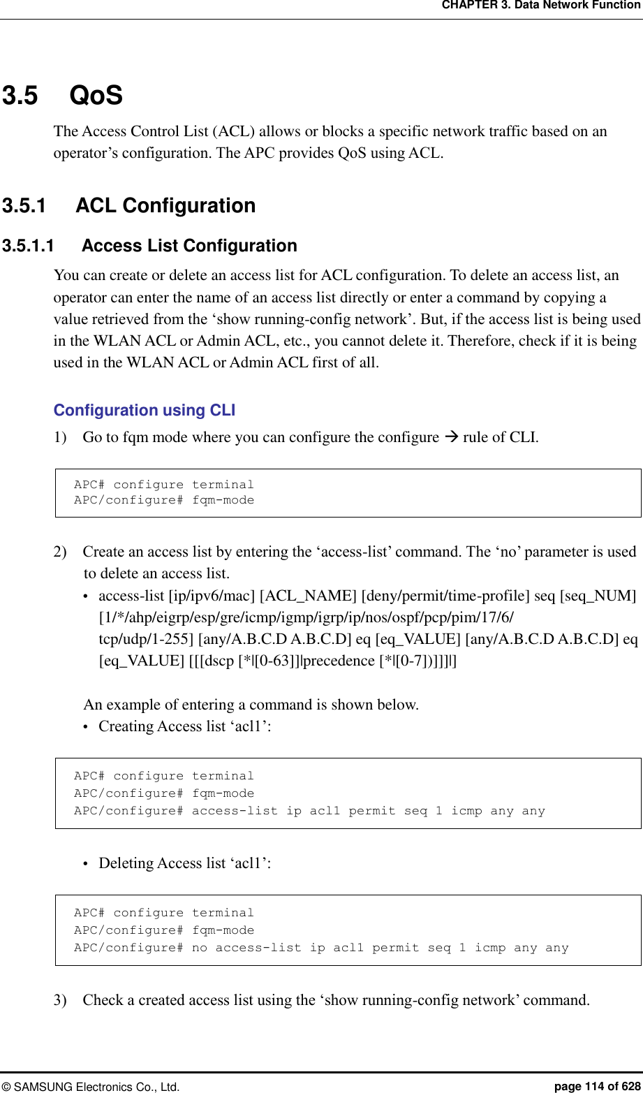 CHAPTER 3. Data Network Function ©  SAMSUNG Electronics Co., Ltd.  page 114 of 628 3.5  QoS The Access Control List (ACL) allows or blocks a specific network traffic based on an operator’s configuration. The APC provides QoS using ACL.  3.5.1  ACL Configuration 3.5.1.1  Access List Configuration You can create or delete an access list for ACL configuration. To delete an access list, an operator can enter the name of an access list directly or enter a command by copying a value retrieved from the ‘show running-config network’. But, if the access list is being used in the WLAN ACL or Admin ACL, etc., you cannot delete it. Therefore, check if it is being used in the WLAN ACL or Admin ACL first of all.  Configuration using CLI 1)    Go to fqm mode where you can configure the configure  rule of CLI.  APC# configure terminal APC/configure# fqm-mode  2)    Create an access list by entering the ‘access-list’ command. The ‘no’ parameter is used to delete an access list.  access-list [ip/ipv6/mac] [ACL_NAME] [deny/permit/time-profile] seq [seq_NUM] [1/*/ahp/eigrp/esp/gre/icmp/igmp/igrp/ip/nos/ospf/pcp/pim/17/6/ tcp/udp/1-255] [any/A.B.C.D A.B.C.D] eq [eq_VALUE] [any/A.B.C.D A.B.C.D] eq [eq_VALUE] [[[dscp [*|[0-63]]|precedence [*|[0-7])]]]|]  An example of entering a command is shown below.  Creating Access list ‘acl1’:  APC# configure terminal APC/configure# fqm-mode APC/configure# access-list ip acl1 permit seq 1 icmp any any   Deleting Access list ‘acl1’:  APC# configure terminal APC/configure# fqm-mode APC/configure# no access-list ip acl1 permit seq 1 icmp any any  3)    Check a created access list using the ‘show running-config network’ command.  
