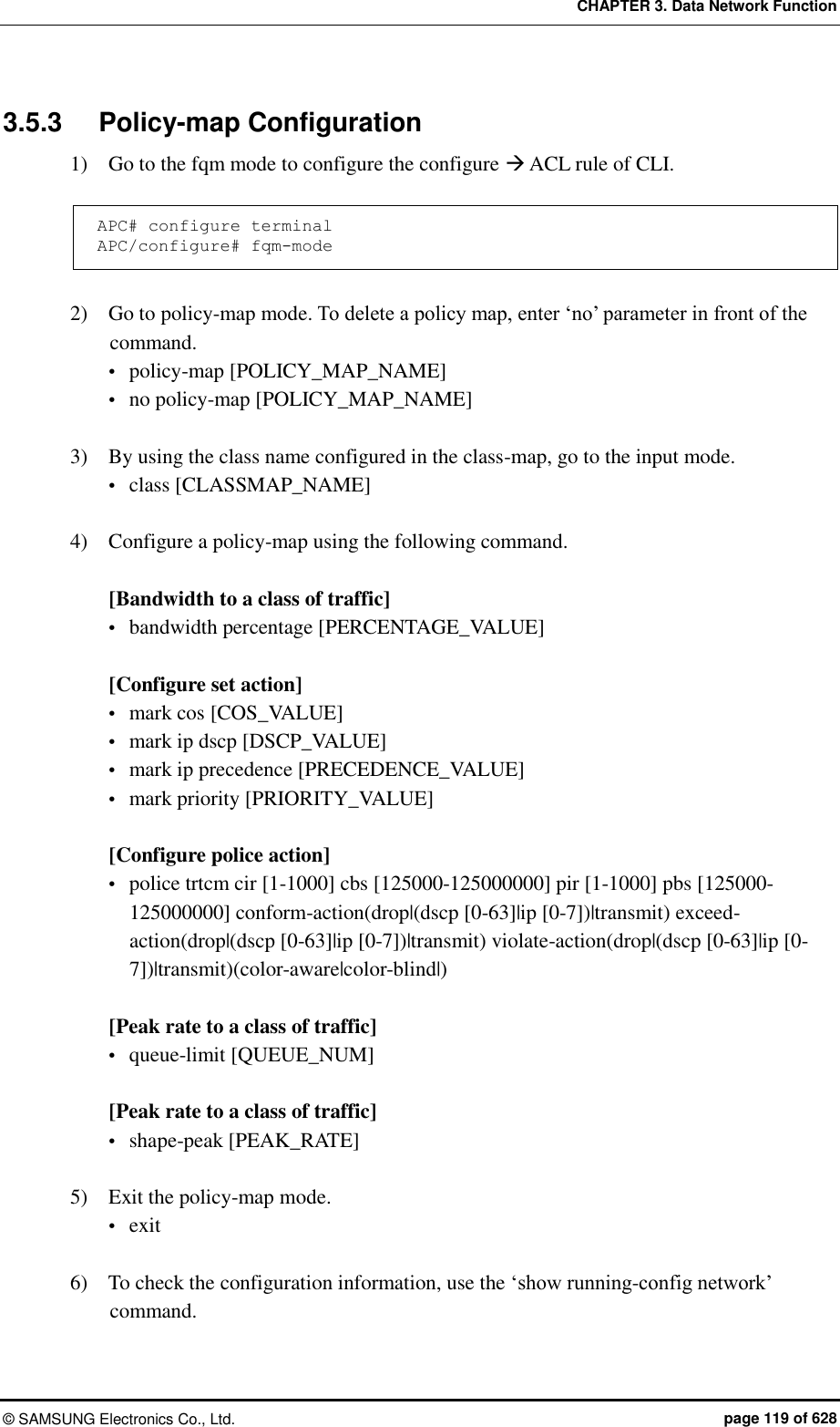 CHAPTER 3. Data Network Function ©  SAMSUNG Electronics Co., Ltd.  page 119 of 628 3.5.3  Policy-map Configuration 1)    Go to the fqm mode to configure the configure  ACL rule of CLI.  APC# configure terminal APC/configure# fqm-mode  2)    Go to policy-map mode. To delete a policy map, enter ‘no’ parameter in front of the command.  policy-map [POLICY_MAP_NAME]  no policy-map [POLICY_MAP_NAME]  3)    By using the class name configured in the class-map, go to the input mode.  class [CLASSMAP_NAME]  4)    Configure a policy-map using the following command.  [Bandwidth to a class of traffic]  bandwidth percentage [PERCENTAGE_VALUE]  [Configure set action]  mark cos [COS_VALUE]  mark ip dscp [DSCP_VALUE]  mark ip precedence [PRECEDENCE_VALUE]  mark priority [PRIORITY_VALUE]    [Configure police action]  police trtcm cir [1-1000] cbs [125000-125000000] pir [1-1000] pbs [125000-125000000] conform-action(drop|(dscp [0-63]|ip [0-7])|transmit) exceed-action(drop|(dscp [0-63]|ip [0-7])|transmit) violate-action(drop|(dscp [0-63]|ip [0-7])|transmit)(color-aware|color-blind|)  [Peak rate to a class of traffic]  queue-limit [QUEUE_NUM]  [Peak rate to a class of traffic]  shape-peak [PEAK_RATE]  5)    Exit the policy-map mode.  exit  6)    To check the configuration information, use the ‘show running-config network’ command.  