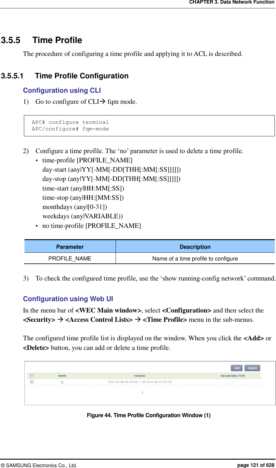 CHAPTER 3. Data Network Function ©  SAMSUNG Electronics Co., Ltd.  page 121 of 628 3.5.5  Time Profile The procedure of configuring a time profile and applying it to ACL is described.    3.5.5.1  Time Profile Configuration Configuration using CLI 1)    Go to configure of CLI fqm mode.  APC# configure terminal APC/configure# fqm-mode  2)    Configure a time profile. The ‘no’ parameter is used to delete a time profile.  time-profile [PROFILE_NAME]   day-start (any|YY[-MM[-DD[THH[:MM[:SS]]]]])   day-stop (any|YY[-MM[-DD[THH[:MM[:SS]]]]])   time-start (any|HH:MM[:SS])   time-stop (any|HH:[MM:SS])   monthdays (any|[0-31])   weekdays (any|VARIABLE))  no time-profile [PROFILE_NAME]  Parameter Description PROFILE_NAME Name of a time profile to configure  3)    To check the configured time profile, use the ‘show running-config network’ command.  Configuration using Web UI In the menu bar of &lt;WEC Main window&gt;, select &lt;Configuration&gt; and then select the &lt;Security&gt;  &lt;Access Control Lists&gt;  &lt;Time Profile&gt; menu in the sub-menus.  The configured time profile list is displayed on the window. When you click the &lt;Add&gt; or &lt;Delete&gt; button, you can add or delete a time profile.  Figure 44. Time Profile Configuration Window (1)  