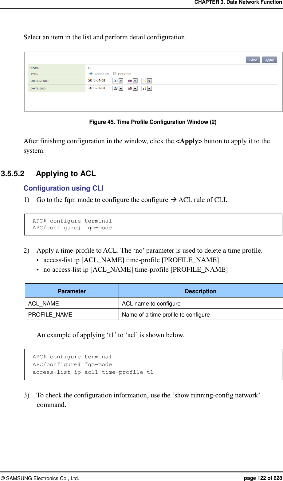 CHAPTER 3. Data Network Function ©  SAMSUNG Electronics Co., Ltd.  page 122 of 628 Select an item in the list and perform detail configuration.  Figure 45. Time Profile Configuration Window (2)  After finishing configuration in the window, click the &lt;Apply&gt; button to apply it to the system.  3.5.5.2  Applying to ACL Configuration using CLI 1)    Go to the fqm mode to configure the configure  ACL rule of CLI.  APC# configure terminal APC/configure# fqm-mode  2)    Apply a time-profile to ACL. The ‘no’ parameter is used to delete a time profile.  access-list ip [ACL_NAME] time-profile [PROFILE_NAME]  no access-list ip [ACL_NAME] time-profile [PROFILE_NAME]  Parameter Description ACL_NAME ACL name to configure PROFILE_NAME Name of a time profile to configure  An example of applying ‘t1’ to ‘acl’ is shown below.  APC# configure terminal APC/configure# fqm-mode access-list ip acl1 time-profile t1  3)    To check the configuration information, use the ‘show running-config network’ command.  