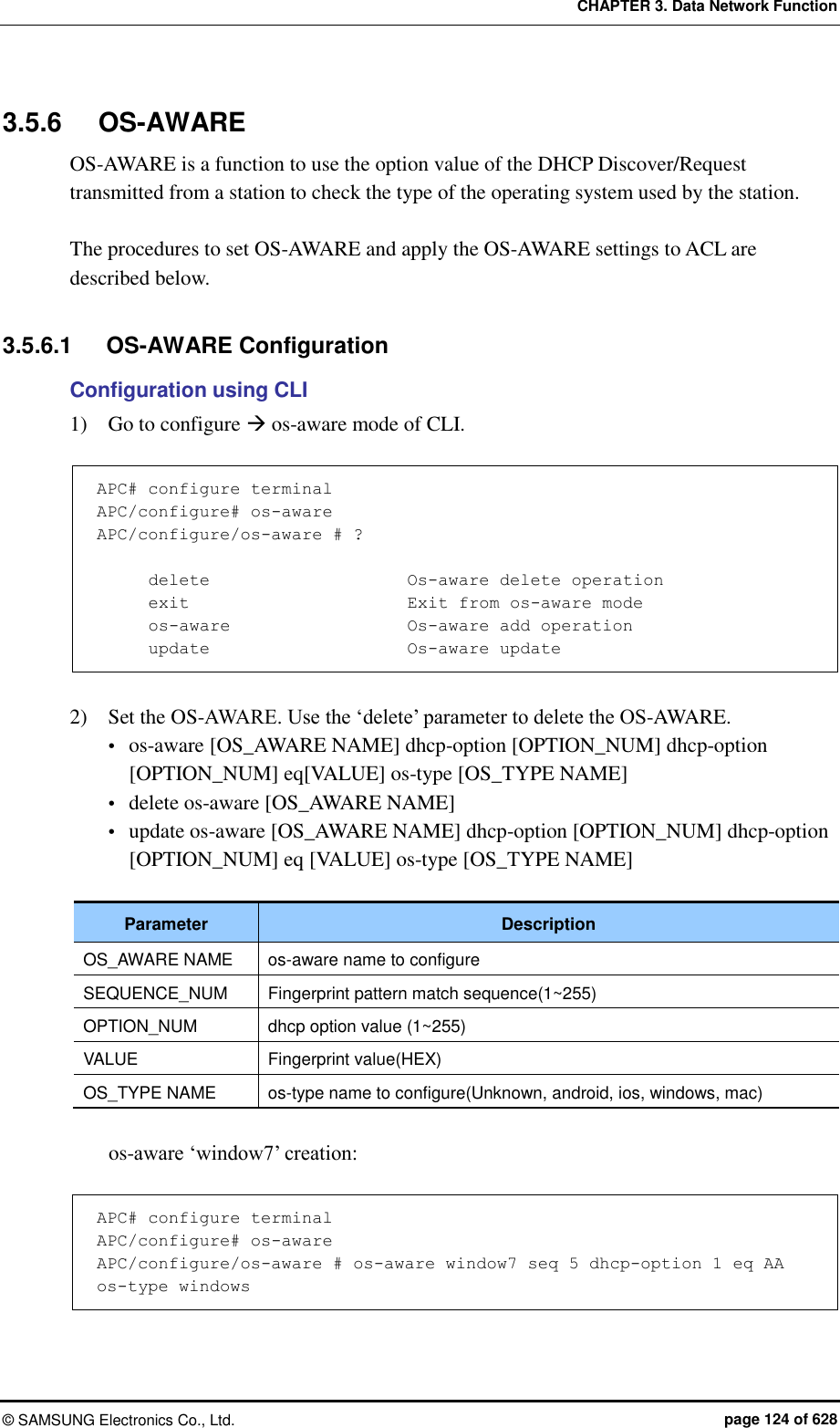 CHAPTER 3. Data Network Function ©  SAMSUNG Electronics Co., Ltd.  page 124 of 628 3.5.6  OS-AWARE OS-AWARE is a function to use the option value of the DHCP Discover/Request transmitted from a station to check the type of the operating system used by the station.  The procedures to set OS-AWARE and apply the OS-AWARE settings to ACL are described below.    3.5.6.1  OS-AWARE Configuration Configuration using CLI 1)    Go to configure  os-aware mode of CLI.  APC# configure terminal APC/configure# os-aware APC/configure/os-aware # ?        delete                       Os-aware delete operation       exit                          Exit from os-aware mode       os-aware                    Os-aware add operation       update                       Os-aware update  2)    Set the OS-AWARE. Use the ‘delete’ parameter to delete the OS-AWARE.  os-aware [OS_AWARE NAME] dhcp-option [OPTION_NUM] dhcp-option [OPTION_NUM] eq[VALUE] os-type [OS_TYPE NAME]  delete os-aware [OS_AWARE NAME]  update os-aware [OS_AWARE NAME] dhcp-option [OPTION_NUM] dhcp-option [OPTION_NUM] eq [VALUE] os-type [OS_TYPE NAME]  Parameter Description OS_AWARE NAME os-aware name to configure SEQUENCE_NUM Fingerprint pattern match sequence(1~255) OPTION_NUM dhcp option value (1~255) VALUE Fingerprint value(HEX) OS_TYPE NAME os-type name to configure(Unknown, android, ios, windows, mac)  os-aware ‘window7’ creation:  APC# configure terminal APC/configure# os-aware APC/configure/os-aware # os-aware window7 seq 5 dhcp-option 1 eq AA os-type windows  
