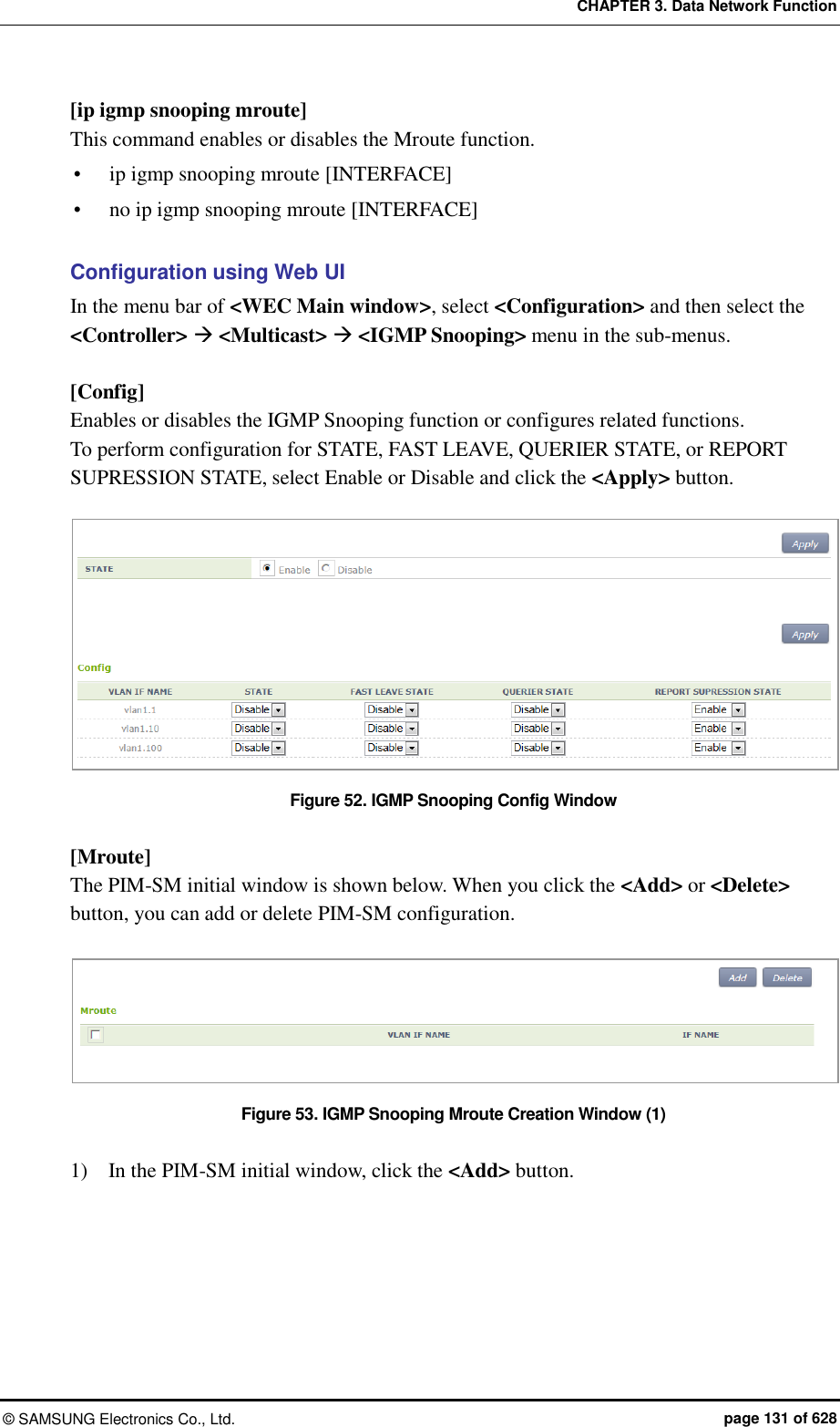 CHAPTER 3. Data Network Function ©  SAMSUNG Electronics Co., Ltd.  page 131 of 628 [ip igmp snooping mroute] This command enables or disables the Mroute function.  ip igmp snooping mroute [INTERFACE]  no ip igmp snooping mroute [INTERFACE]  Configuration using Web UI In the menu bar of &lt;WEC Main window&gt;, select &lt;Configuration&gt; and then select the &lt;Controller&gt;  &lt;Multicast&gt;  &lt;IGMP Snooping&gt; menu in the sub-menus.    [Config] Enables or disables the IGMP Snooping function or configures related functions.   To perform configuration for STATE, FAST LEAVE, QUERIER STATE, or REPORT SUPRESSION STATE, select Enable or Disable and click the &lt;Apply&gt; button.  Figure 52. IGMP Snooping Config Window  [Mroute] The PIM-SM initial window is shown below. When you click the &lt;Add&gt; or &lt;Delete&gt; button, you can add or delete PIM-SM configuration.  Figure 53. IGMP Snooping Mroute Creation Window (1)  1)    In the PIM-SM initial window, click the &lt;Add&gt; button.  