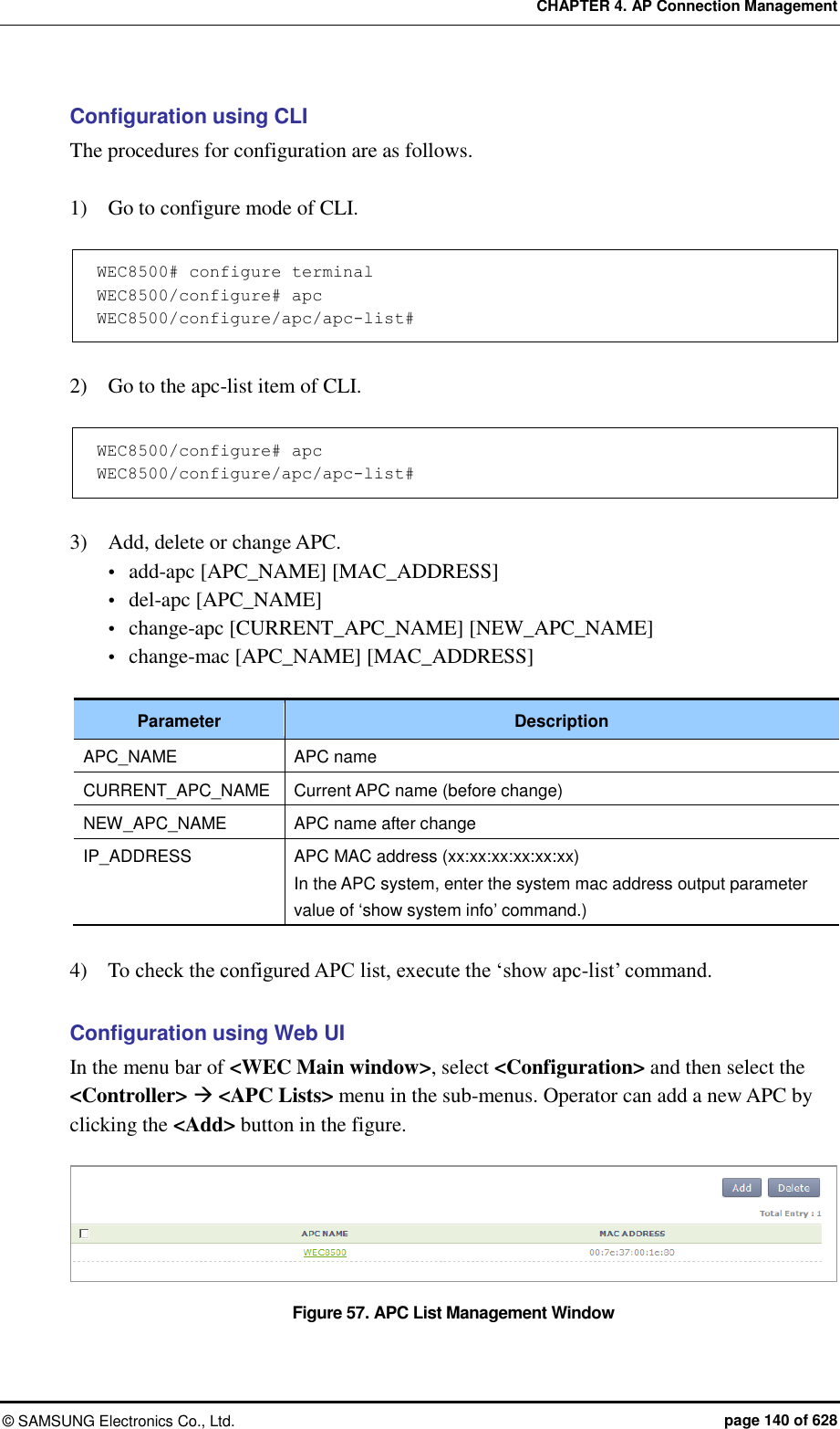 CHAPTER 4. AP Connection Management ©  SAMSUNG Electronics Co., Ltd.  page 140 of 628 Configuration using CLI The procedures for configuration are as follows.  1)    Go to configure mode of CLI.  WEC8500# configure terminal WEC8500/configure# apc WEC8500/configure/apc/apc-list#   2)    Go to the apc-list item of CLI.  WEC8500/configure# apc WEC8500/configure/apc/apc-list#   3)    Add, delete or change APC.  add-apc [APC_NAME] [MAC_ADDRESS]  del-apc [APC_NAME]  change-apc [CURRENT_APC_NAME] [NEW_APC_NAME]  change-mac [APC_NAME] [MAC_ADDRESS]  Parameter Description APC_NAME APC name CURRENT_APC_NAME Current APC name (before change) NEW_APC_NAME APC name after change IP_ADDRESS APC MAC address (xx:xx:xx:xx:xx:xx) In the APC system, enter the system mac address output parameter value of ‘show system info’ command.)  4)    To check the configured APC list, execute the ‘show apc-list’ command.  Configuration using Web UI In the menu bar of &lt;WEC Main window&gt;, select &lt;Configuration&gt; and then select the &lt;Controller&gt;  &lt;APC Lists&gt; menu in the sub-menus. Operator can add a new APC by clicking the &lt;Add&gt; button in the figure.  Figure 57. APC List Management Window 