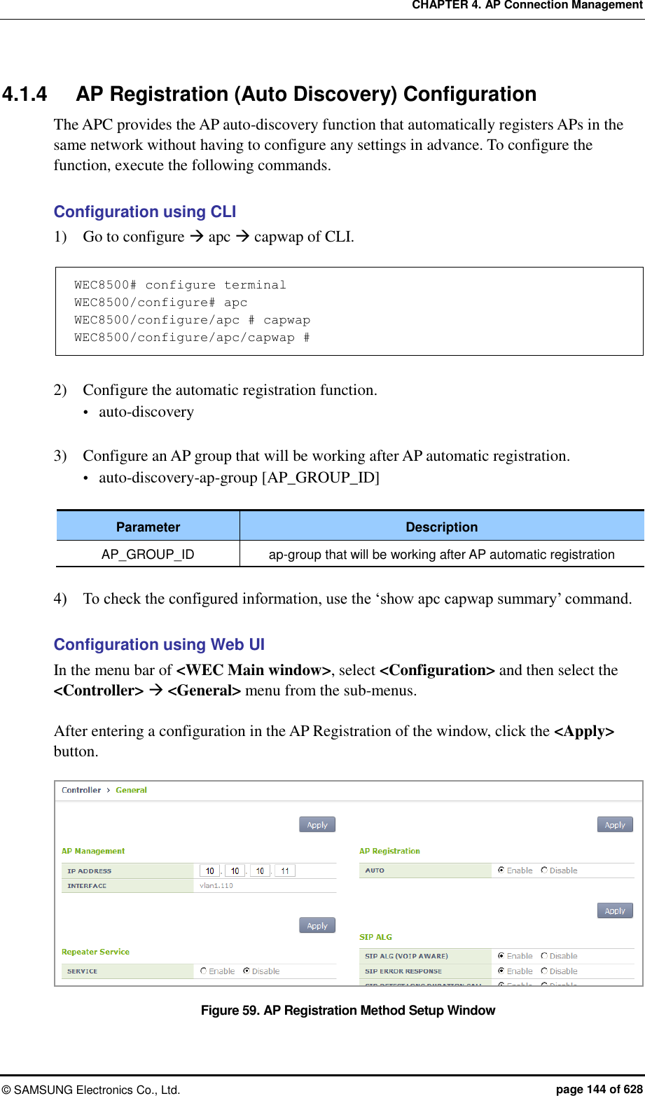 CHAPTER 4. AP Connection Management ©  SAMSUNG Electronics Co., Ltd.  page 144 of 628 4.1.4  AP Registration (Auto Discovery) Configuration The APC provides the AP auto-discovery function that automatically registers APs in the same network without having to configure any settings in advance. To configure the function, execute the following commands.  Configuration using CLI 1)    Go to configure  apc  capwap of CLI.  WEC8500# configure terminal WEC8500/configure# apc WEC8500/configure/apc # capwap WEC8500/configure/apc/capwap #  2)    Configure the automatic registration function.  auto-discovery  3)    Configure an AP group that will be working after AP automatic registration.  auto-discovery-ap-group [AP_GROUP_ID]  Parameter Description AP_GROUP_ID ap-group that will be working after AP automatic registration  4)    To check the configured information, use the ‘show apc capwap summary’ command.  Configuration using Web UI In the menu bar of &lt;WEC Main window&gt;, select &lt;Configuration&gt; and then select the &lt;Controller&gt;  &lt;General&gt; menu from the sub-menus.    After entering a configuration in the AP Registration of the window, click the &lt;Apply&gt; button.    Figure 59. AP Registration Method Setup Window 