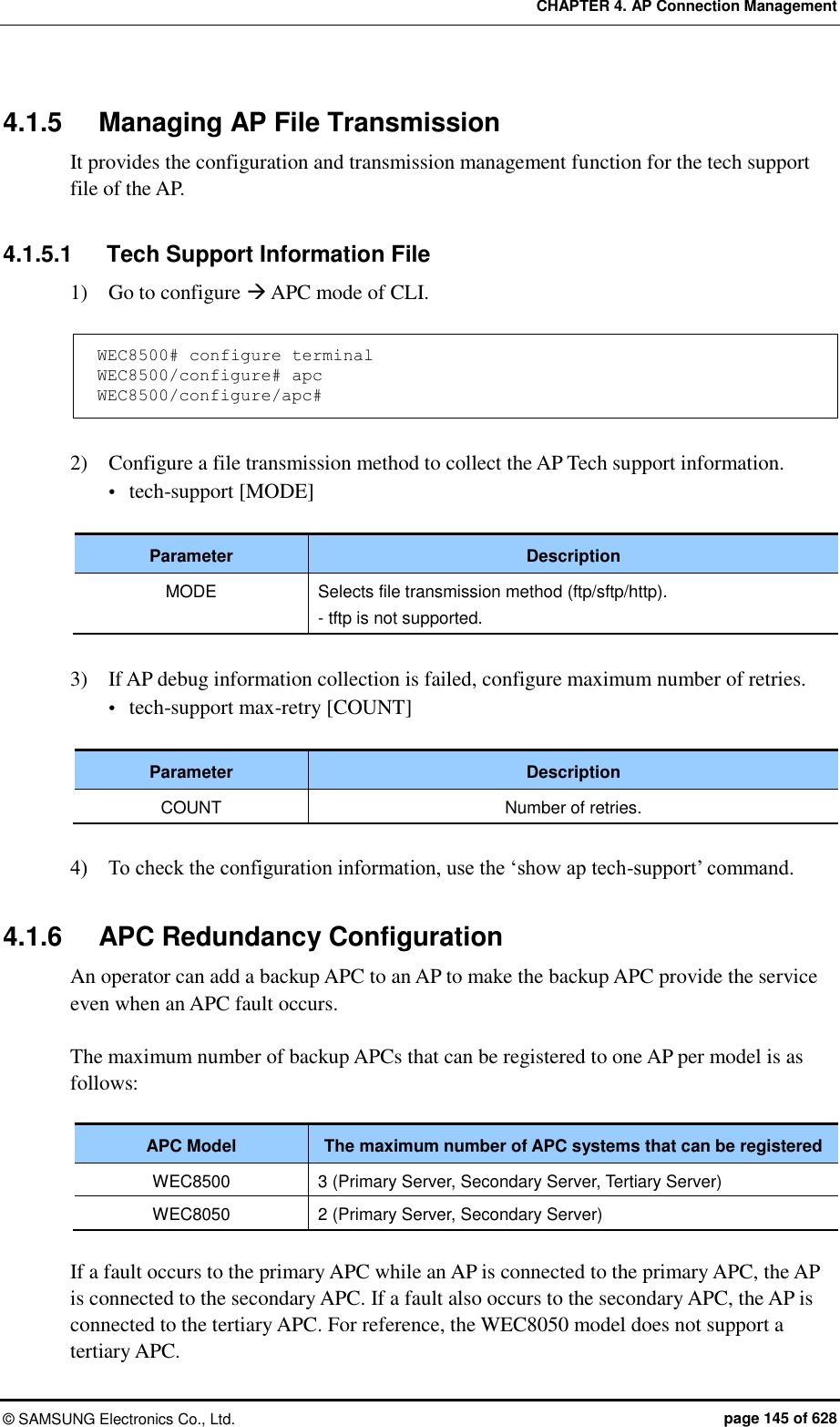 CHAPTER 4. AP Connection Management ©  SAMSUNG Electronics Co., Ltd.  page 145 of 628 4.1.5  Managing AP File Transmission It provides the configuration and transmission management function for the tech support file of the AP.  4.1.5.1  Tech Support Information File 1)    Go to configure  APC mode of CLI.  WEC8500# configure terminal WEC8500/configure# apc WEC8500/configure/apc#  2)    Configure a file transmission method to collect the AP Tech support information.  tech-support [MODE]  Parameter Description MODE Selects file transmission method (ftp/sftp/http). - tftp is not supported.  3)    If AP debug information collection is failed, configure maximum number of retries.  tech-support max-retry [COUNT]  Parameter Description COUNT Number of retries.  4)    To check the configuration information, use the ‘show ap tech-support’ command.  4.1.6  APC Redundancy Configuration An operator can add a backup APC to an AP to make the backup APC provide the service even when an APC fault occurs.  The maximum number of backup APCs that can be registered to one AP per model is as follows:  APC Model The maximum number of APC systems that can be registered WEC8500 3 (Primary Server, Secondary Server, Tertiary Server) WEC8050 2 (Primary Server, Secondary Server)  If a fault occurs to the primary APC while an AP is connected to the primary APC, the AP is connected to the secondary APC. If a fault also occurs to the secondary APC, the AP is connected to the tertiary APC. For reference, the WEC8050 model does not support a tertiary APC. 