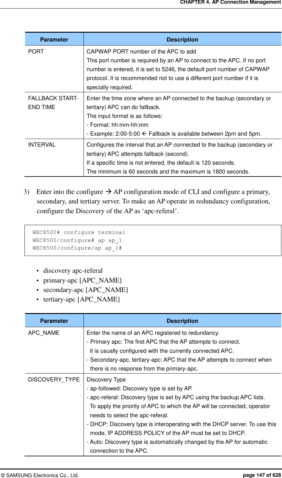 CHAPTER 4. AP Connection Management ©  SAMSUNG Electronics Co., Ltd.  page 147 of 628 Parameter Description PORT CAPWAP PORT number of the APC to add This port number is required by an AP to connect to the APC. If no port number is entered, it is set to 5246, the default port number of CAPWAP protocol. It is recommended not to use a different port number if it is specially required. FALLBACK START-END TIME Enter the time zone where an AP connected to the backup (secondary or tertiary) APC can do fallback.   The input format is as follows: - Format: hh:mm-hh:mm   - Example: 2:00-5:00  Fallback is available between 2pm and 5pm. INTERVAL Configures the interval that an AP connected to the backup (secondary or tertiary) APC attempts fallback (second). If a specific time is not entered, the default is 120 seconds. The minimum is 60 seconds and the maximum is 1800 seconds.  3)    Enter into the configure  AP configuration mode of CLI and configure a primary, secondary, and tertiary server. To make an AP operate in redundancy configuration, configure the Discovery of the AP as ‘apc-referal’.  WEC8500# configure terminal WEC8500/configure# ap ap_1 WEC8500/configure/ap ap_1#   discovery apc-referal  primary-apc [APC_NAME]  secondary-apc [APC_NAME]  tertiary-apc [APC_NAME]  Parameter Description APC_NAME Enter the name of an APC registered to redundancy. - Primary apc: The first APC that the AP attempts to connect.   It is usually configured with the currently connected APC. - Secondary-apc, tertiary-apc: APC that the AP attempts to connect when there is no response from the primary-apc. DISCOVERY_TYPE Discovery Type - ap-followed: Discovery type is set by AP. - apc-referal: Discovery type is set by APC using the backup APC lists.   To apply the priority of APC to which the AP will be connected, operator needs to select the apc-referal. - DHCP: Discovery type is interoperating with the DHCP server. To use this mode, IP ADDRESS POLICY of the AP must be set to DHCP. - Auto: Discovery type is automatically changed by the AP for automatic connection to the APC. 