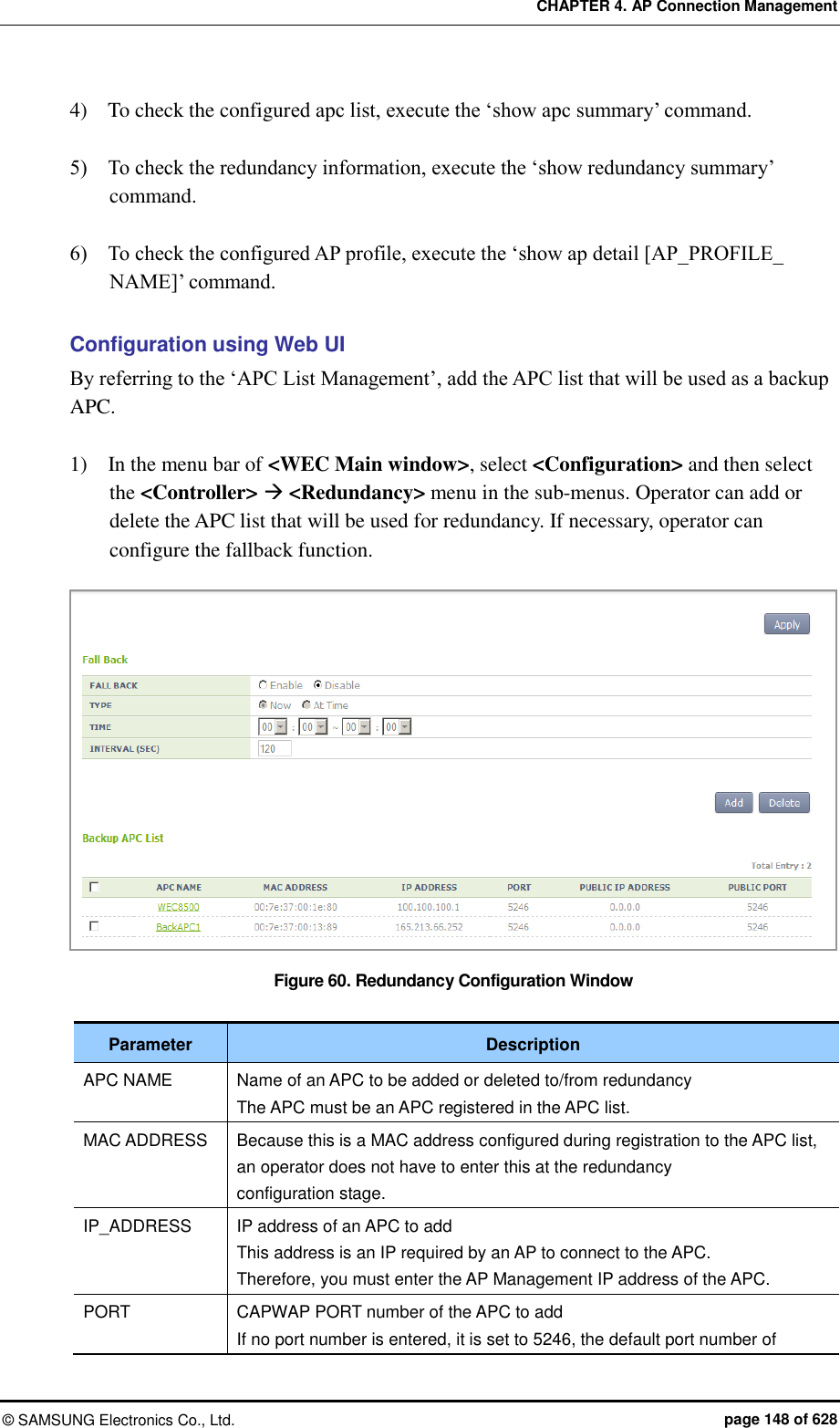CHAPTER 4. AP Connection Management ©  SAMSUNG Electronics Co., Ltd.  page 148 of 628 4)    To check the configured apc list, execute the ‘show apc summary’ command.  5)    To check the redundancy information, execute the ‘show redundancy summary’ command.  6)    To check the configured AP profile, execute the ‘show ap detail [AP_PROFILE_ NAME]’ command.  Configuration using Web UI By referring to the ‘APC List Management’, add the APC list that will be used as a backup APC.  1)    In the menu bar of &lt;WEC Main window&gt;, select &lt;Configuration&gt; and then select the &lt;Controller&gt;  &lt;Redundancy&gt; menu in the sub-menus. Operator can add or delete the APC list that will be used for redundancy. If necessary, operator can configure the fallback function.      Figure 60. Redundancy Configuration Window  Parameter Description APC NAME Name of an APC to be added or deleted to/from redundancy The APC must be an APC registered in the APC list. MAC ADDRESS Because this is a MAC address configured during registration to the APC list, an operator does not have to enter this at the redundancy configuration stage. IP_ADDRESS IP address of an APC to add This address is an IP required by an AP to connect to the APC. Therefore, you must enter the AP Management IP address of the APC. PORT CAPWAP PORT number of the APC to add If no port number is entered, it is set to 5246, the default port number of 